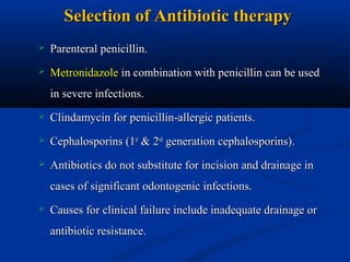 Selection of Antibiotic therapy


Parenteral penicillin.



Metronidazole in combination with penicillin can be used
in severe infections.



Clindamycin for penicillin-allergic patients.



Cephalosporins (1st & 2nd generation cephalosporins).



Antibiotics do not substitute for incision and drainage in
cases of significant odontogenic infections.



Causes for clinical failure include inadequate drainage or
antibiotic resistance.

 