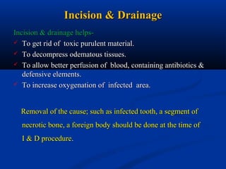 Incision & Drainage
Incision & drainage helps To get rid of toxic purulent material.
 To decompress odematous tissues.
 To allow better perfusion of blood, containing antibiotics &
defensive elements.
 To increase oxygenation of infected area.
Removal of the cause; such as infected tooth, a segment of
necrotic bone, a foreign body should be done at the time of
I & D procedure.

 