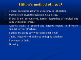 Hilton’s method of I & D
1.
2.
3.

4.

5.
6.
7.
8.

Topical anesthesia achieved with spray or infiltration.
Stab incision given through skin & s/c tissue.
If pus is not encountered, further deepening of surgical site
done with sinus forceps.
Abscess cavity is entered and forceps opened in direction
parallel to vital structures.
Explore the entire cavity for additional loculi.
Cavity irrigated with saline & antiseptic solutions.
Placement of drain.
Dressing.

 