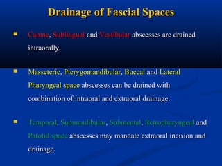 Drainage of Fascial Spaces


Canine, Sublingual and Vestibular abscesses are drained
intraorally.



Masseteric, Pterygomandibular, Buccal and Lateral
Pharyngeal space abscesses can be drained with
combination of intraoral and extraoral drainage.



Temporal, Submandibular, Submental, Retropharyngeal and
Parotid space abscesses may mandate extraoral incision and
drainage.

 