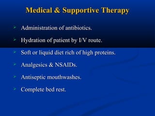 Medical & Supportive Therapy


Administration of antibiotics.



Hydration of patient by I/V route.



Soft or liquid diet rich of high proteins.



Analgesics & NSAIDs.



Antiseptic mouthwashes.



Complete bed rest.

 