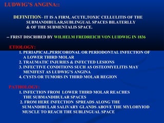 LUDWIG’S ANGINA::
DEFINITION– IT IS A FIRM, ACUTE,TOXIC CELLULITIS OF THE
SUBMANDIBULAR,SUBLINGUAL SPACES BILATERLLY
& OF THE SUBMENTALIS SPACE.
-- FRIST DISCRIBED BY WILHELM FREDREICH VON LUIDWIG IN 1836

ETIOLOGY:
1. PERIAPICAL,PERICORONAL OR PERIODONTAL INFECTION OF
A LOWER THIRD MOLAR
2. TRAUMATIC INJURIES & INFECTED LESIONS
3. INFECTIVE CONDITIONS SUCH AS OSTEOMYELITIS MAY
MENIFEST AS LUDWIG’S ANGINA
4. CYSTS OR TUMORS IN THIRD MOLAR REGION

PATHOLOGY:
1. INFECTION FROM LOWER THIRD MOLAR REACHES
THE SUBMANDIBULAR SPACES
2. FROM HERE INFECTION SPREADS ALONG THE
SUMANDIBULAR SALIVARY GLANDS ABOVE THE MYLOHYIOD
MUSCLE TO REACH THE SUBLINGUAL SPACE

 