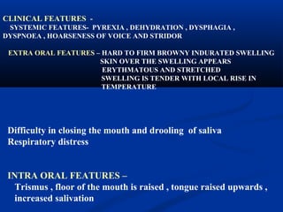CLINICAL FEATURES SYSTEMIC FEATURES- PYREXIA , DEHYDRATION , DYSPHAGIA ,
DYSPNOEA , HOARSENESS OF VOICE AND STRIDOR
EXTRA ORAL FEATURES – HARD TO FIRM BROWNY INDURATED SWELLING
SKIN OVER THE SWELLING APPEARS
ERYTHMATOUS AND STRETCHED
SWELLING IS TENDER WITH LOCAL RISE IN
TEMPERATURE

Difficulty in closing the mouth and drooling of saliva
Respiratory distress
INTRA ORAL FEATURES –
Trismus , floor of the mouth is raised , tongue raised upwards ,
increased salivation

 