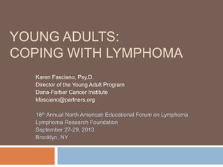 YOUNG ADULTS:
COPING WITH LYMPHOMA
Karen Fasciano, Psy.D.
Director of the Young Adult Program
Dana-Farber Cancer Institute
kfasciano@partners.org
18th Annual North American Educational Forum on Lymphoma
Lymphoma Research Foundation
September 27-29, 2013
Brooklyn, NY

 