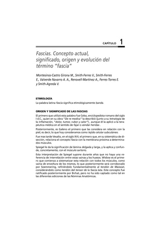 CAPÍTULO       1
Fascias. Concepto actual,
significado, origen y evolución del
término “fascia”
Montesinos-Castro Girona M., Smith-Ferres V., Smith-Ferres
E., Valverde Navarro A. A., Renovell-Martínez A., Ferres-Torres E.
y Smith-Agreda V.



ETIMOLOGÍA
La palabra latina fascia significa etimológicamente banda.


ORIGEN Y SIGNIFICADO DE LAS FASCIAS
El primero que utilizó esta palabra fue Celso, enciclopedista romano del siglo
I d.C., quien en su obra “De re medica” la describió (junto a su tetralogía de
la inflamación, “dolor, tumor, rubor y calor”) , aunque él la aplicó a la tera-
péutica médica en el sentido de fajar o vendar heridas .
Posteriormente, es Galeno el primero que las considera en relación con la
piel; es decir, lo que hoy consideramos como tejido celular subcutáneo.
Fue mas tarde Vesalio, en el siglo XVI, el primero que, en su sistemática de di-
sección, relaciona el concepto fascia con la membrana próxima a determina-
dos músculos.
Spiegel le da la significación de lámina delgada y larga, y la aplica y confun-
de, concretamente, con el músculo sartorio.
Esta interpretación de Spiegel supone durante años que no haya una re-
ferencia de interrelación entre estas vainas y los huesos. Wislow es el prime-
ro que comienza a sistematizar esta relación con todos los músculos, como
vaina de envoltura de los mismos, lo que posteriormente será corroborado
por Soemmering, refiriéndolo fundamentalmente al tendón de Maissiat,
considerándolo como tendón del tensor de la fascia lata. Este concepto fue
ratificado posteriormente por Bichat, pero no ha sido captado como tal en
las diferentes ediciones de las Nóminas Anatómicas.
 