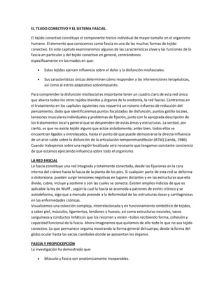 EL TEJIDO CONECTIVO Y EL SISTEMA FASCIAL

El tejido conectivo constituye el componente hístico individual de mayor tamaño en el organismo
humano. El elemento que conocemos como fascia es una de las muchas formas de tejido
conectivo. En este capítulo examinaremos algunas de las características clave y las funciones de la
fascia en particular y del tejido conectivo en general, centrándonos
específicamente en los modos en que:

        Estos tejidos ejercen influencia sobre el dolor y la disfunción miofasciales.

        Sus características únicas determinan cómo responden a las intervenciones terapéuticas,
        así como al estrés adaptativo sobreimpuesto.

Para comprender la disfunción miofascial es importante tener un cuadro claro de esta red única
que abarca todos los otros tejidos blandos y órganos de la anatomía, la red fascial. Centrarnos en
el tratamiento en los capítulos siguientes nos requerirá un notorio esfuerzo de reducción del
pensamiento, dado que identificaremos puntos focalizados de disfunción, puntos gatillo locales,
tensiones musculares individuales y problemas de fijación, junto con la apropiada descripción de
los tratamientos local y general que se desprenden de estas áreas y estructuras. La verdad, por
cierto, es que no existe tejido alguno que actúe aisladamente; antes bien, todos ellos se
encuentran ligados y entrelazados, hasta el punto de que puede demostrarse la directa influencia
de un arco caído sobre la disfunción de la articulación temporomandibular (ATM) (Janda, 1986).
Cuando trabajemos sobre una región localizada será necesario que tengamos constante conciencia
de que estamos ejerciendo influencia sobre todo el organismo.

LA RED FASCIAL
La fascia constituye una red integrada y totalmente conectada, desde las fijaciones en la cara
interna del cráneo hasta la fascia de la planta de los pies. Si cualquier parte de esta red se deforma
o distorsiona, pueden surgir tensiones negativas en lugares distantes y en las estructuras que ella
divide, cubre, incluye y sostiene y con las cuales se conecta. Existen amplios indicios de que es
aplicable la ley de Wolff , según la cual la fascia se acomoda a patrones de estrés crónico y se
autodeforma, algo que a menudo precede a la deformidad de las estructuras óseas y cartilaginosas
en las enfermedades crónicas.
Visualicemos una colección compleja, interrelacionada y en funcionamiento simbiótico de tejidos,
a saber piel, músculos, ligamentos, tendones y huesos, así como estructuras neurales, vasos
sanguíneos y conductos linfáticos que los recorren y visten –todos recibiendo forma, cohesión y
capacidad funcional de la fascia. Ahora imaginemos que quitamos de ello todo lo que no sea tejido
conectivo. Lo que permanece seguiría mostrando la forma general del cuerpo, desde la forma del
globo ocular hasta las vacías cavidades donde se aposentan los órganos.

FASCIA Y PROPIOCEPCIÓN
La investigación ha demostrado que:

        Músculo y fascia son anatómicamente inseparables.
 