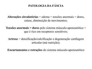 PATOLOGIA DA FÁSCIA
Alterações circulatórias = edema = tensões anormais = dores,
estase, diminuição de movimentos;
Tensões anormais = dores pelo sistema músculo-aponeurótico =
que é rico em receptores sensitivos;
Artrose = densificação/calcificação e degeneração cartilagem
articular (má nutrição);
Encurtamentos e retrações do sistema músculo-aponeurótico
 