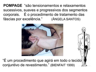 POMPAGE “são tensionamentos e relaxamentos
sucessivos, suaves e progressivos dos segmentos
corporais. É o procedimento de tratamento das
fáscias por excelência.” (ÂNGELA SANTOS)
“É um procedimento que agirá em todo o tecido
conjuntivo de revestimento.” (BIENFAIT 1999)
 