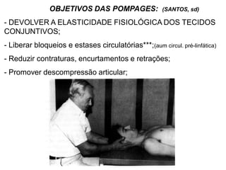 OBJETIVOS DAS POMPAGES: (SANTOS, sd)
- DEVOLVER A ELASTICIDADE FISIOLÓGICA DOS TECIDOS
CONJUNTIVOS;
- Liberar bloqueios e estases circulatórias***;(aum circul. pré-linfática)
- Reduzir contraturas, encurtamentos e retrações;
- Promover descompressão articular;
 
