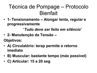 Técnica de Pompage – Protocolo
Bienfait
• 1- Tensionamento – Alongar lenta, regular e
progressivamente
“Tudo deve ser feito em silêncio”
• 2- Manutenção da Tensão –
Objetivos:
• A) Circulatório: terap permite o retorno
imediato
• B) Muscular: bastante tempo (máx possível)
• C) Articular: 15 a 20 seg
 