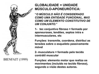 BIENFAIT (1999)
GLOBALIDADE = UNIDADE
MÚSCULO-APONEURÓTICA:
“O MÚSCULO NÃO É CONSIDERADO
COMO UMA ENTIDADE FUNCIONAL, MAS
COMO UM ELEMENTO CONSTITUTIVO DE
UM CONJUNTO.”
1- tec conjuntivo fibroso = formado por
aponeuroses, tendões, septos intra e
intermusculares, etc
Funções: transmite, coordena, distribui as
tensões sobre o esqueleto passivamente
móvel
2- musculatura = formado pelo tecido
contrátil muscular
Funções: elemento motor que realiza os
movimentos (incluído no tecido fibroso),
segundo a visão destes autores.
 