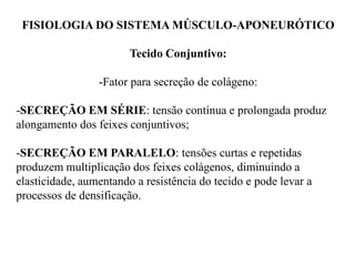 FISIOLOGIA DO SISTEMA MÚSCULO-APONEURÓTICO
Tecido Conjuntivo:
-Fator para secreção de colágeno:
-SECREÇÃO EM SÉRIE: tensão contínua e prolongada produz
alongamento dos feixes conjuntivos;
-SECREÇÃO EM PARALELO: tensões curtas e repetidas
produzem multiplicação dos feixes colágenos, diminuindo a
elasticidade, aumentando a resistência do tecido e pode levar a
processos de densificação.
 