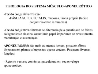 FISIOLOGIA DO SISTEMA MÚSCULO-APONEURÓTICO
-Tecido conjuntivo frouxo:
-FÁSCIA SUPERFICIALIS, mucosas, fáscia própria (tecido
conjuntivo entre as vísceras).
-Tecido conjuntivo fibroso: se diferencia pela quantidade de feixes
colagenosos e elastina, assumindo papel importante de revestimento,
manutenção e sustentação.
APONEUROSES: são mais ou menos densas, possuem fibras
dispostas em planos sobrepostos que se cruzam. Possuem diversas
funções:
- Retorno venoso: contém a musculatura em seu envelope
aponeurótico;
 