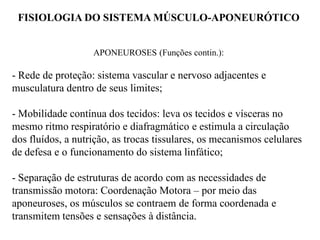 FISIOLOGIA DO SISTEMA MÚSCULO-APONEURÓTICO
APONEUROSES (Funções contin.):
- Rede de proteção: sistema vascular e nervoso adjacentes e
musculatura dentro de seus limites;
- Mobilidade contínua dos tecidos: leva os tecidos e vísceras no
mesmo ritmo respiratório e diafragmático e estimula a circulação
dos fluídos, a nutrição, as trocas tissulares, os mecanismos celulares
de defesa e o funcionamento do sistema linfático;
- Separação de estruturas de acordo com as necessidades de
transmissão motora: Coordenação Motora – por meio das
aponeuroses, os músculos se contraem de forma coordenada e
transmitem tensões e sensações à distância.
 