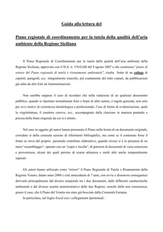 Guida alla lettura del
Piano regionale di coordinamento per la tutela della qualità dell’aria
ambiente della Regione Siciliana
Il Piano Regionale di Coordinamento per la tutela della qualità dell’aria ambiente della
Regione Siciliana, approvato con il D.A. n. 176/GAB del 9 agosto 2007 e che costituisce “piano di
settore del Piano regionale di tutela e risanamento ambientale”, risulta frutto di un collage di
capitoli, paragrafi, ecc. integralmente trascritti, più esattamente del tutto copiati, da pubblicazioni
già edite da altri Enti ed Amministrazioni.
Non sarebbe neppure il caso di ricordare che nella redazione di un qualsiasi documento
pubblico, quando si riportano testualmente frasi o brani di altro autore, è regola generale, non solo
per ovvi motivi di correttezza deontologica e professionale, l’uso di forme di evidenziazione, quali
la virgolettatura, il carattere corsivo, ecc., accompagnate dalla citazione in maniera puntuale e
precisa della fonte originale da cui si è attinto.
Nel caso in oggetto gli autori hanno presentato il Piano nella forma di un documento originale,
corredato sì della consueta sezione di riferimenti bibliografici, ma come se il contenuto fosse il
frutto ex novo del proprio personale contributo elaborativo, quando invece si è in presenza di un
mero “assemblaggio”, operato con un “copia e incolla”, di porzioni di documenti di varia estrazione
e provenienza, alcuni dei quali persino di scarsa attinenza e molti altri anche temporalmente
superati.
Gli autori hanno utilizzato come “mirror” il Piano Regionale di Tutela e Risanamento della
Regione Veneto, datato anno 2000 e cioè antecedente di 7 anni, con ovvie e disastrose conseguenze
derivanti principalmente dal divario temporale tra i due documenti, dalle differenti caratteristiche
ambientali e dal diverso assetto amministrativo delle due Regioni, nonché dalla non conoscenza,
giusto il caso, che il Piano del Veneto era stato già bocciato dalla Comunità Europea.
In particolare, nel foglio Excel con i collegamenti ipertestuali :
 