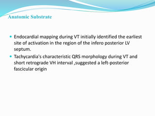Anatomic Substrate
 Endocardial mapping during VT initially identified the earliest
site of activation in the region of the infero posterior LV
septum.
 Tachycardia's characteristic QRS morphology during VT and
short retrograde VH interval ,suggested a left-posterior
fascicular origin
 
