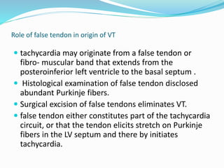 Role of false tendon in origin of VT
 tachycardia may originate from a false tendon or
fibro- muscular band that extends from the
posteroinferior left ventricle to the basal septum .
 Histological examination of false tendon disclosed
abundant Purkinje fibers.
 Surgical excision of false tendons eliminates VT.
 false tendon either constitutes part of the tachycardia
circuit, or that the tendon elicits stretch on Purkinje
fibers in the LV septum and there by initiates
tachycardia.
 