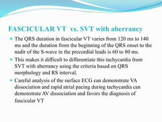 FASCICULAR VT vs. SVT with aberrancy
 The QRS duration in fascicular VT varies from 120 ms to 140
ms and the duration from the beginning of the QRS onset to the
nadir of the S-wave in the precordial leads is 60 to 80 ms.
 This makes it difficult to differentiate this tachycardia from
SVT with aberrancy using the criteria based on QRS
morphology and RS interval.
 Careful analysis of the surface ECG can demonstrate VA
dissociation and rapid atrial pacing during tachycardia can
demonstrate AV dissociation and favors the diagnosis of
fascicular VT
 