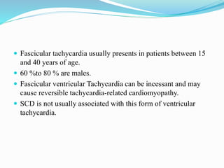  Fascicular tachycardia usually presents in patients between 15
and 40 years of age.
 60 %to 80 % are males.
 Fascicular ventricular Tachycardia can be incessant and may
cause reversible tachycardia-related cardiomyopathy.
 SCD is not usually associated with this form of ventricular
tachycardia.
 