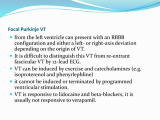 Focal Purkinje VT
 from the left ventricle can present with an RBBB
configuration and either a left- or right-axis deviation
depending on the origin of VT.
 It is difficult to distinguish this VT from re-entrant
fascicular VT by 12-lead ECG.
 VT can be induced by exercise and catecholamines (e.g.
isoproterenol and phenyrlephline)
 it cannot be induced or terminated by programmed
ventricular stimulation.
 VT is responsive to lidocaine and beta-blockers, it is
usually not responsive to verapamil.
 