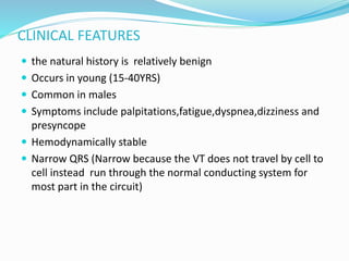 CLINICAL FEATURES
 the natural history is relatively benign
 Occurs in young (15-40YRS)
 Common in males
 Symptoms include palpitations,fatigue,dyspnea,dizziness and
presyncope
 Hemodynamically stable
 Narrow QRS (Narrow because the VT does not travel by cell to
cell instead run through the normal conducting system for
most part in the circuit)
 