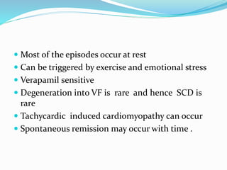  Most of the episodes occur at rest
 Can be triggered by exercise and emotional stress
 Verapamil sensitive
 Degeneration into VF is rare and hence SCD is
rare
 Tachycardic induced cardiomyopathy can occur
 Spontaneous remission may occur with time .
 