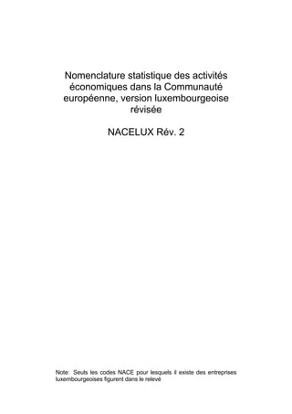 Nomenclature statistique des activités
   économiques dans la Communauté
  européenne, version luxembourgeoise
                révisée

                  NACELUX Rév. 2




Note: Seuls les codes NACE pour lesquels il existe des entreprises
luxembourgeoises figurent dans le relevé
 