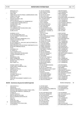 46.520                                          REPERTOIRE SYSTEMATIQUE                                                  page 147


         BENELOM S.A R.L.                                        61, RUE DE STRASSEN               L-8094 BERTRANGE
         CELLPREM S.A.                                           6, RUE HEINRICH HEINE             L-1720 LUXEMBOURG
*        CIBUS, SARL                                             45, RTE. D'ARLON                  L-8009 STRASSEN
         COMPTOIR ELECTROTECHNIQUE LUXEMBOURGEOIS, SARL          58, RUE DE HOLLERICH              L-1740 LUXEMBOURG
         CONNECTCOM, SARL                                        26, RUE LEON LAVAL                L-3372 LEUDELANGE
         DISCOLUX.LU, SARL                                       20, PORTE DES ARDENNES            L-9145 ERPELDANGE (ETTELBRUCK)
*        DISQUES DUCHESSE, SARL                                  RTE. DE MARTELANGE                L-8821 KOETSCHETTE
         ENERGO-GEST SA                                          12, ROUTE D'ARLON                 L-1140 LUXEMBOURG
         ETL, ELECTROTECHNIQUE DU LUXEMBOURG SA                  7, ROUTE D'ESCH                   L-1470 LUXEMBOURG
         E-TRONIX MICRO-TECHNOLOGIES S.A.                        4, RUE DU BERGER                  L-7430 FISCHBACH (MERSCH)
         EUROMACHINES, SARL                                      25A, BOULEVARD ROYAL              L-2449 LUXEMBOURG
         EUROSCAN S.A.                                           12, RUE JEAN ENGLING              L-1466 LUXEMBOURG
         FIRST MOBILE S. A R.L.                                  4, RUE STINZINGER                 L-5402 ASSEL
         FTA COMMUNICATION TECHNOLOGIES, SARL                    18, DUCHSCHERSTROOSS              L-6868 WECKER
         GATEWAY TELECOM                                         14, CHEMIN DES DOUANIERS          L-9647 DONCOLS
         GLOBAL SAT SA                                           44, ZONE D'ACT. ECONOM. 'LE       L-5691 ELLANGE
                                                                 TRIANGLE VE
         GLOBOSELL S.A R.L.                                      1, RUE DE L'ETANG                 L-5326 CONTERN
         GT-SAT INTERNATIONAL S.A R.L.                           16, MILLEWEE                      L-7257 WALFERDANGE
         H3G PROCUREMENT SERVICES, SARL                          7, RUE DU MARCHE-AUX-HERBES       L-1728 LUXEMBOURG
         HEYNEN, GMBH                                            29, AVENUE MONTEREY               L-2163 LUXEMBOURG
         HURTADO TELECOM LUXEMBOURG S.A R.L.                     15, SCHAFFMILL                    L-6778 GREVENMACHER
         HYDRAULIQUE SERVICE, SARL                               18, RUE DE L'INDUSTRIE            L-8069 STRASSEN
         IC TRADING, SARL                                        65, AVENUE DE LA GARE             L-1611 LUXEMBOURG
         IDL ELECTRONICS S.A., INFO DATA LINK ELECTRONICS S.A.   7A, RUE DES GLACIS                L-1628 LUXEMBOURG
         INCAR EQUIPMENT S.A.                                    211, RUE DES ROMAINS              L-8041 BERTRANGE
         INDUCTRON INDUCTIVE ELECTRONIC COMPONENTS S.A R.L.      8, HANNERT DER KIRCH              L-7653 HEFFINGEN
         INTERCOM COMMUNICATION SA                               2A, ENNERT DEM BIERG              L-5244 SANDWEILER
         INTIAS                                                  59, DUARREFSTROOSS                L-9990 WEISWAMPACH
         JAS (MOBILE) S.A.                                       9, RUE ROBERT STUMPER             L-2557 LUXEMBOURG
         KL-TRONIC S.A.                                          39, GRAND-RUE                     L-6630 WASSERBILLIG
         LEO DT-EUROPE S.A R.L.                                  90, RUE DE CESSANGE               L-1320 LUXEMBOURG
         LICENCE FREE RADIO TECHNOLOGIES                         14, ROUTE DE BIGONVILLE           L-8832 MARTELANGE-ROMBACH
         LUTRONIC INTERNATIONAL S.A.                             4, ROUTE DE LONGWY                L-4830 RODANGE
         MCPALO                                                  43, ESPLANADE                     L-5533 REMICH
         MEDIABRIDGE, SARL                                       183, ROUTE DE THIONVILLE          L-2611 HOWALD
*        MONO LUXEMBOURG                                         1, PLACE DU THEATRE               L-2613 LUXEMBOURG
         MOONLIGHT CONSULTING S.A.                               28, ROUTE DE THIONVILLE           L-6791 GREVENMACHER
         MOTIANI, SARL                                           19, RUE DES CAPUCINS              L-1313 LUXEMBOURG
         NEW COMSAT S.A.                                         99, BOULEVARD ROBERT              L-1211 LUXEMBOURG
                                                                 BADEN-POWELL
         PHOENIX CONTACT, SARL                                   10A, RUE DES MEROVINGIENS         L-8070 BERTRANGE
         PHONETURBO LUXEMBOURG, SARL                             63, RUE DE MERL                   L-2146 LUXEMBOURG
         PRAX-SIX S.A R.L.                                       25, RUE DE LA LIBERATION          L-8245 MAMER
*        RAMIREZ ELECTRO SA                                      ZONE INDSURIELLE Z.A.R.E. OUEST   L-4384 EHLERANGE
         RSF EUROPE SA                                           18, RUE DE L'INDUSTRIE            L-8399 WINDHOF (KOERICH)
         SMACCESS SA                                             4, AM HOCK                        L-9991 WEISWAMPACH
         TECHLINK S.A.                                           7, AVENUE DES BAINS               L-5610 MONDORF-LES-BAINS
         TECHNISAT DIGITAL S.A.                                  11, RUE PIERRE WERNER             L-6832 BETZDORF
         TRADETRONIK SA                                          37, RUE ROMAIN FANDEL             L-4149 ESCH-SUR-ALZETTE
         UNITEL S.A.                                             8, BOULEVARD ROYAL                L-2449 LUXEMBOURG
         VODAFONE PROCUREMENT COMPANY S.A R.L.                   15, RUE EDWARD STEICHEN           L-2540 LUXEMBOURG
         WHF S.A.                                                47, ROUTE DE DIEKIRCH             L-7220 HELMSANGE


46.610 Commerce de gros de matériel agricole                                                           Nombre d'entreprises :   34


*        AGRI-CENTER S.A.                                        15, OP DER HAART                  L-9999 WEMPERHARDT
         AGRICOM SA                                              10, RUE DE MERSCH                 L-7410 ANGELSBERG
         AGROTECHNIC S.A R.L.                                    ZONE ARTISANALE SCHLAMMESTEE      L-9175 NIEDERFEULEN
         ANCIENS ETABLISSEMENTS CLOOS ET KRAUS, SARL,            Z. A. C. JAUSCHWIS                L-7759 ROOST
         SUCCESSEURS LANNERS ET SIEBENALLER
         A-TRADE SA                                              29, RUE JEAN MERCATORIS           L-7237 HELMSANGE
         AZURDIFFUSION S.A.                                      108, RUE DE LUXEMBOURG            L-4221 ESCH-SUR-ALZETTE
         BARTHOLOME-SEYLER, SARL                                 32, SELLERSTROOSS                 L-8562 SCHWEICH
*        BESCH & GAARDEN ZENTER KELLEN                           13, ALLEE JOHN W. LEONARD         L-7526 MERSCH
         DACO SA                                                 10, RUE DE BITBOURG               L-1273 LUXEMBOURG
         DEMEC SA                                                301, RTE. D'ARLON                 L-8011 STRASSEN
         DIS NATURA, SARL                                        20A, RUE DU VILLAGE               L-9748 ESELBORN
    M    DONDLINGER ROBERT                                       43, RUE PRINCIPALE                L-8376 KAHLER
         ETABLISSEMENT GUY SCHUH, SARL                           22, ELLERSTROOSS                  L-8526 COLPACH-BAS
*        ETS JACOBY SA                                           6, RUE DE HELPERT                 L-8710 BOEVANGE-SUR-ATTERT
 