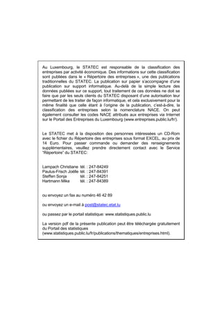 Au Luxembourg, le STATEC est responsable de la classification des
entreprises par activité économique. Des informations sur cette classification
sont publiées dans le « Répertoire des entreprises », une des publications
traditionnelles du STATEC. La publication sur papier s’accompagne d’une
publication sur support informatique. Au-delà de la simple lecture des
données publiées sur ce support, tout traitement de ces données ne doit se
faire que par les seuls clients du STATEC disposant d’une autorisation leur
permettant de les traiter de façon informatique, et cela exclusivement pour la
même finalité que celle étant à l’origine de la publication, c’est-à-dire, la
classification des entreprises selon la nomenclature NACE. On peut
également consulter les codes NACE attribués aux entreprises via Internet
sur le Portail des Entreprises du Luxembourg (www.entreprises.public.lu/fr/).


Le STATEC met à la disposition des personnes intéressées un CD-Rom
avec le fichier du Répertoire des entreprises sous format EXCEL, au prix de
14 Euro. Pour passer commande ou demander des renseignements
supplémentaires, veuillez prendre directement contact avec le Service
“Répertoire” du STATEC:


Lampach Christiane     tél. : 247-84249
Paulus-Frisch Joëlle   tél. : 247-84391
Steffen Sonja          tél. : 247-84251
Hartmann Mike          tél. : 247-84389


ou envoyez un fax au numéro 46 42 89

ou envoyez un e-mail à post@statec.etat.lu

ou passez par le portail statistique: www.statistiques.public.lu

La version pdf de la présente publication peut être téléchargée gratuitement
du Portail des statistiques
(www.statistiques.public.lu/fr/publications/thematiques/entreprises.html).
 