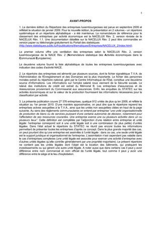 3


                                             AVANT-PROPOS

1. La dernière édition du Répertoire des entreprises luxembourgeoises est parue en septembre 2009 et
reflétait la situation de janvier 2009. Pour la nouvelle édition, la présentation en 2 volumes - un répertoire
systématique et un répertoire alphabétique - a été maintenue. La nomenclature de référence pour le
classement des entreprises par activité économique est la NACELUX Rév. 2, version révisée de la
NACELUX Rév. 1.1. Une documentation détaillée sur la NACELUX Rév. 2 peut être commandée en
version papier ou téléchargée gratuitement du Portail des statistiques
(http://www.statistiques.public.lu/fr/publications/thematiques/Entreprises/NACELUX_2/index.html).

Le premier volume offre une ventilation des entreprises selon la NACELUX Rév. 2, version
luxembourgeoise de la NACE Rév. 2 (Nomenclature statistique des Activités économiques dans la
Communauté Européenne).

Le deuxième volume fournit la liste alphabétique de toutes les entreprises luxembourgeoises avec
indication des codes d'activité NACE.

2. Le répertoire des entreprises est alimenté par plusieurs sources, dont le fichier signalétique T.V.A. de
I'Administration de l'Enregistrement et des Domaines est la plus importante. Le fichier des personnes
morales extrait du répertoire national, géré par le Centre Informatique de l'Etat, constitue une deuxième
source d'informations. Les informations sur l’emploi salarié nous viennent de la Sécurité sociale. Le
relevé des institutions de crédit est extrait du Mémorial B. Les entreprises d'assurances et de
réassurances proviennent du Commissariat aux assurances. Enfin, les enquêtes du STATEC sur les
activités économiques et sur la valeur de la production fournissent les informations nécessaires pour la
classification par activité.

3. La présente publication couvre 27 376 entreprises, quelque 912 unités de plus qu’en 2009, et reflète la
situation au 1er janvier 2010. D’une manière approximative, on peut dire que le répertoire reprend les
entreprises actives assujetties à la T.V.A., ainsi que les unités non assujetties citées en haut de la page
suivante. Au sens des règlements communautaires on entend par entreprise “une unité organisationnelle
de production de biens ou de services jouissant d’une certaine autonomie de décision, notamment pour
l’affectation de ses ressources courantes. Une entreprise exerce une ou plusieurs activités dans un ou
plusieurs lieux”. Cette définition est complétée par l’adjonction d’une relation entre entreprise et unité
légale: l’entreprise correspond soit à une unité légale soit à une combinaison (la plus petite) d’unités
légales. Dans l’état actuel le répertoire du STATEC ne réunit pas encore toutes les informations
permettant de présenter toutes les entreprises d’après ce concept. Dans la plus grande majorité des cas,
on peut pourtant dire qu’une entreprise est assimilée à l’unité légale : dans ce cas, une seule unité légale
est le support juridique et organisationnel de l’entreprise. L’assimilation n’est cependant pas valable dans
le cas d’entreprises complexes (une unité légale est associée pour exercer une activité d’entreprise avec
d’autres unités légales qu’elle contrôle généralement par une propriété majoritaire). Le présent répertoire
ne contient pas les unités légales dont l’objet est la location des bâtiments, qui pratiquent les
investissements ou qui gèrent une autre unité légale. A noter aussi que dans certains cas il peut y avoir
différence entre nom commercial et nom officiel de l’unité légale, tout comme il peut y avoir une
différence entre le siège et le lieu d'exploitation.
 