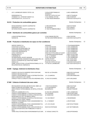 35.140                                           REPERTOIRE SYSTEMATIQUE                                                 page   55


*        LEO ( LUXEMBOURG ENERGY OFFICE ) SA                   9, BOULEVARD FRANKLIN D.           L-2450 LUXEMBOURG
                                                               ROOSEVELT
         NORDENERGIE S.A.                                      PLACE DE L'HOTEL DE VILLE          L-9087 ETTELBRUCK
         STEINERGY S.A., STEINFORT ENERGY S.A.                 4, SQ. GENERAL PATTON              L-8443 STEINFORT
         SUDSTROUM S.A R.L. & CO S.E.C.S.                      12, RUE XAVIER BRASSEUR            L-4040 ESCH-SUR-ALZETTE


35.210 Production de combustibles gazeux                                                              Nombre d'entreprises :    3


         BIOGAS BIEKERICH, SOCIETE COOPERATIVE                 4, ARELERSTROOSS                   L-8539 HUTTANGE
         KSM BIOGAS S.AR.L.                                    83, OM KNUPP                       L-9774 URSPELT
         NATURGAS KIELEN; SOCIETE COOPERATIVE                  21, RUE DE SIMMERSCHMELZ           L-8392 NOSPELT


35.220 Distribution de combustibles gazeux par conduites                                              Nombre d'entreprises :    2


         LUXGAZ DISTRIBUTION SA                                9, RUE EDMOND REUTER               L-5326 CONTERN
         SUDGAZ SA                                             150, RUE JEAN-PIERRE MICHELS       L-4243 ESCH-SUR-ALZETTE


35.300 Production et distribution de vapeur et d'air conditionné                                      Nombre d'entreprises :    13


         AIRPORT-ENERGY S.A.                                   HEIENHAFF                          L-1736 SENNINGERBERG
         CHAUFFAGE AL ESCH SA                                  5, RUE TONY BOURG                  L-1278 LUXEMBOURG
         CHAUFFAGE EECHERSCHMELZ SA                            5, RUE TONY BOURG                  L-1278 LUXEMBOURG
         CHAUFFAGE NUDDELSFABRIK SA                            5, RUE TONY BOURG                  L-1278 LUXEMBOURG
         CHAUFFAGE SAUERWISS SA                                5, RUE TONY BOURG                  L-1278 LUXEMBOURG
*        COFELY SERVICES S.A.                                  ZONE D'ACTIVITES ZARE ILOT OUEST   L-4384 EHLERANGE
         ENERGIE-WEIS S.C.                                     2, UEWERKOULBICHERSTROOSS          L-8526 COLPACH-BAS
         LUXENERGIE SA                                         23, AV. J-F KENNEDY                L-1855 LUXEMBOURG
         SA KRAEIZGAASS, SOCIETE ANONYME                       5, RUE TONY BOURG                  L-1278 LUXEMBOURG
         SOCIETE ANONYME COGENERATION DUDELANGE-BRILL SA       CENTRE SPORTIF                     L-3401 DUDELANGE
         SOCIETE COOPERATIVE DE CHAUFFAGE URBAIN               C/O HOTEL DE VILLE                 L-3401 DUDELANGE
         SUDCAL S.A.                                           PLACE DE L'HOTEL DE VILLE          L-4138 ESCH-SUR-ALZETTE
         SURRE, SOCIETE POUR L'UTILISATION RATIONNELLE ET LA   137, RUE DE LUXEMBOURG             L-4221 ESCH-SUR-ALZETTE
         RECUPERATION DE L'ENERGIE SA


36.000 Captage, traitement et distribution d'eau                                                      Nombre d'entreprises :    4


         SYNDICAT DES EAUX DU BARRAGE D'ESCH-SUR-SURE          RUE DE LULTZHAUSEN                 L-9650 ESCH-SUR-SURE
         SYNDICAT DES EAUX DU SUD                                                                 L-8388 KOERICH
         SYNDICAT INTERCOMMUNAL POUR LA DISTRIBUTION D'EAU     3, PL. DU MARCHE                   L-6755 GREVENMACHER
         DANS LA REGION DE L'EST, SIDERE.
         SYNDICAT POUR LA CONDUITE D'EAU DES ARDENNES (DEA)    18, RUE DE SCHANDEL                L-8707 USELDANGE


37.000 Collecte et traitement des eaux usées                                                          Nombre d'entreprises :    11


         BRG BAUDIENSTLEISTUNG UND RECYCLING, GMBH LUX         1, ROUTE DE DIEKIRCH               L-9834 HOLZTHUM
         KANALTECHNIK WALTER PROBST, SARL                      2, OP HUEFDREISCH                  L-6871 WECKER
         SIDEN SYNDICAT INTERCOMMUNAL DE DEPOLLUTION DES       BLEESBRUECK                        L-9359 BETTENDORF
         EAUX
         SORELIFE LUXEMBOURG S.A R.L.                          23, RUE DES JARDINIERS             L-1835 LUXEMBOURG
*        SYNDICAT INTERCOMMUNAL A VOCATION ECOLOGIQUE          R DE HEDANGE                       L-3840 SCHIFFLANGE
         SYNDICAT INTERCOMMUNAL DE DEPOLLUTION DES EAUX        24, GRAND-RUE                      L-6730 GREVENMACHER
         RESIDUAIRES DE L'EST, EN ABREGE 'SIDEST'
         SYNDICAT INTERCOMMUNAL DE DEPOLLUTION DES EAUX        11C, RUE IRBICHT                   L-7590 BERINGEN
         RESIDUAIRES DE L'OUEST, SIDERO.
         SYNDICAT INTERCOMMUNAL POUR L'ASSAINISSEMENT DU       PL. J-F KENNEDY                    L-4760 PETANGE
         BASSIN DE LA CHIERS
         SYNDICAT INTERCOMMUNAL POUR L'ASSAINISSEMENT DU       2, PL. DE L'EGLISE                 L-5367 SCHUTTRANGE
         BASSIN HYDROGRAPHIQUE DE LA SYRE
*        SYNDICAT INTERCOMMUNAL POUR L'EXPLOITATION DE LA      ROUTE DE PEPPANGE                  L-3271 BETTEMBOURG
         STATION D'EPURATION DE BETTEMBOURG ET POUR LA
         REALI
         TERRE D'EAU TECHNOLOGIES ENVIRONNEMENTALES SARL       47, AVENUE CHARLOTTE               L-4530 DIFFERDANGE
 