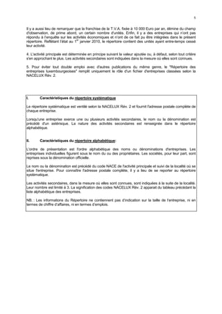 5


Il y a aussi lieu de remarquer que la franchise de la T.V.A. fixée à 10 000 Euro par an, élimine du champ
d'observation, de prime abord, un certain nombre d'unités. Enfin, il y a des entreprises qui n’ont pas
répondu à l’enquête sur les activités économiques et n’ont de ce fait pu être intégrées dans le présent
                                 er
répertoire. Reflétant l’état au 1 janvier 2010, le répertoire contient des unités ayant entre-temps cessé
leur activité.

4. L'activité principale est déterminée en principe suivant la valeur ajoutée ou, à défaut, selon tout critère
s'en approchant le plus. Les activités secondaires sont indiquées dans la mesure où elles sont connues.

5. Pour éviter tout double emploi avec d'autres publications du même genre, le "Répertoire des
entreprises luxembourgeoises" remplit uniquement le rôle d'un fichier d'entreprises classées selon la
NACELUX Rév. 2.




I.      Caractéristiques du répertoire systématique

Le répertoire systématique est ventilé selon la NACELUX Rév. 2 et fournit l'adresse postale complète de
chaque entreprise.

Lorsqu'une entreprise exerce une ou plusieurs activités secondaires, le nom ou la dénomination est
précédé d'un astérisque. La nature des activités secondaires est renseignée dans le répertoire
alphabétique.


II.     Caractéristiques du répertoire alphabétique:

L'ordre de présentation est l'ordre alphabétique des noms ou dénominations d'entreprises. Les
entreprises individuelles figurent sous le nom du ou des propriétaires. Les sociétés, pour leur part, sont
reprises sous la dénomination officielle.

Le nom ou la dénomination est précédé du code NACE de l'activité principale et suivi de la localité où se
situe l'entreprise. Pour connaître l'adresse postale complète, il y a lieu de se reporter au répertoire
systématique.

Les activités secondaires, dans la mesure où elles sont connues, sont indiquées à la suite de la localité.
Leur nombre est limité à 3. La signification des codes NACELUX Rév. 2 apparait du tableau précédant la
liste alphabétique des entreprises.

NB. : Les informations du Répertoire ne contiennent pas d’indication sur la taille de l’entreprise, ni en
termes de chiffre d’affaires, ni en termes d’emplois.
 