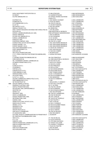 41.100                                          REPERTOIRE SYSTEMATIQUE                                               page   60


          EAGLE INVESTMENT PARTICIPATION S.A.                   27, MIELSTRACHEN                 L-6942 NIEDERANVEN
          EC INVEST                                             19, DUARREFSTROOSS               L-9990 WEISWAMPACH
          ECLIPSE IMMOBILIERE S.A.                              84, AVENUE GRANDE-DUCHESSE       L-3440 DUDELANGE
                                                                CHARLOTTE
          ECOPREST SA                                           4, RUE HENRI M. SCHNADT          L-2530 LUXEMBOURG
          ELEMENTAE S.A.                                        6, PLACE DE NANCY                L-2212 LUXEMBOURG
          ELITE IMMOBILIERE S.A R.L.                            335, ROUTE D'ARLON               L-8011 STRASSEN
          ELLIOT SA                                             13, AN DER FOXENHIEL             L-3473 DUDELANGE
          EM CONCEPT S.A R.L.                                   8, RUE DES SAPINS                L-7307 STEINSEL
          EMERJUL PROJECT S.A.                                  84, GRAND-RUE                    L-6630 WASSERBILLIG
          EREC, EXPERT RESOURCE EXCHANGE AND CONSULTING SA      1, CITE MILLEWEE                 L-8064 BERTRANGE
          ESCULAPE SA                                           ZONE INDUSTRIELLE AM BRUCH       L-3327 CRAUTHEM
          ESPACE LUXEMBOURG/BRUXELLES, SARL                     ZONE ARTISANALE GADDERSCHEIER    L-4570 DIFFERDANGE
          ESPACE URBAIN SA                                      1, RUE DU MARCHE                 L-4621 DIFFERDANGE
          ESTEREL BAY IMMOBILIER S.A.                           19, RUE SIGISMOND                L-2537 LUXEMBOURG
          EUREAL LUXEMBURG SA                                   13, AV. DU BOIS                  L-1251 LUXEMBOURG
          EUROFLEX, SARL                                        53, ROUTE DE TREVES              L-6793 GREVENMACHER
          EUROPEAN COMPANY, SARL                                158, RUE DE LA GARE              L-3355 LEUDELANGE
          EVEREST REAL ESTATE DEVELOPMENT                       4, RUE JEAN-PIERRE BRASSEUR      L-1258 LUXEMBOURG
          EVEROP SQUARE 1 S.A.                                  4, RUE JEAN-PIERRE BRASSEUR      L-1258 LUXEMBOURG
          EVEROP SQUARE 1.B S.A.                                4, RUE JEAN-PIERRE BRASSEUR      L-1258 LUXEMBOURG
          EXCLUSIVE MANAGEMENT S.A R.L.                         31, ROUTE DE THIONVILLE          L-2611 LUXEMBOURG
          EXEEL MANAGEMENT S.A.                                 4, RUE JEAN ENGLING              L-1466 LUXEMBOURG
          EXPO 2001 SA                                          13, RUE DES CHAMPS               L-5762 HASSEL
          F&E COLACI PROMOTIONS SARL                            4, AN DER KLAUS                  L-5752 FRISANGE
          F.C.P.I. (FRIES CONSTRUCTION PROMOTION IMMOBILIERE)   2, AVENUE DES BAINS              L-5610 MONDORF-LES-BAINS
          S.A R.L.
          F.LODOMEZ PROMOTION IMMOBILIERE SA                    26A, RUE PRINCIPALE              L-9980 WILWERDANGE
          FAREI SERVICES SA                                     4A, ZONE INDUSTRIELLE AM BRUCH   L-3327 CRAUTHEM
          FBL, FASSBINDER, BIDAINE LUXEMBOURG SA                25, RUE DES ALLIES               L-4412 BELVAUX
          FELSBERG PROMOTIONS S.A R.L.                          3, ROUTE DE LONGWY               L-4830 RODANGE
          FIAR SA                                               12, RUE DE LA GARE               L-7535 MERSCH
          FLORIO & CO S.C.I.                                    44, RUE PRINCIPALE               L-7420 CRUCHTEN
          FOLKENBACH                                            32, RUE DU PONT                  L-6471 ECHTERNACH
*         FORTIM S.A R.L.                                       32, RUE ZENON BERNARD            L-4031 ESCH-SUR-ALZETTE
          FORUM ESTATE S.A R.L.                                 25, BOULEVARD ROYAL              L-2449 LUXEMBOURG
          FORZA IMMOBILIA, SARL                                 3, RUE THOMAS EDISON             L-1445 STRASSEN
          FRANCESCAREAL S.A R.L.                                15, BD. F-D ROOSEVELT            L-2450 LUXEMBOURG
    M     FRLJUCKIC ISMAIL                                      45, RUE DE WORMELDANGE           L-6955 RODENBOURG
          G.E.N.T.I.L.L. S.A R.L.                               2, RUE MASSEWEE                  L-6186 GONDERANGE
          GALERIE COMMERCIALE MARCO POLO S.A R.L                18, RUE DU COMMERCE              L-3895 FOETZ
          GARO IMMOBILIERE S.A R.L.                             4, TOM                           L-9651 ESCHWEILER (WILTZ)
          GB TECHNOTRUST SA                                     1, BOULEVARD J.F. KENNEDY        L-4170 ESCH-SUR-ALZETTE
    MME   GEHLEN GABRIELLE NICOLE                               33, RUE PAUL EYSCHEN             L-4555 NIEDERCORN
          GENERALE PLASTIQUE, SARL                              2A, PL. DE PARIS                 L-2314 LUXEMBOURG
*         GENTILE PROMOTIONS SARL                               104, RUE NIC. BIEVER             L-3425 DUDELANGE
          GEO-BILDINX, SARL UNIPERSONNELLE                      23, RUE ALDRINGEN                L-1118 LUXEMBOURG
          GEOFFREY SA                                           19, RUE DE MUEHLENBACH           L-2168 LUXEMBOURG
          GEPRO1 S.A.                                           7, RUE DES ARTISANS              L-3213 BETTEMBOURG
          GEROGEST, SARL                                        88C, RUE DE LUXEMBOURG           L-8140 BRIDEL
          GEWO LUX IMMOBILIEN                                   196, RUE DE BEGGEN               L-1220 LUXEMBOURG
          GIUDICE PROMOTIONS, SARL                              206, RTE. D'ARLON                L-8010 STRASSEN
*         GM PROMOTIONS, SARL                                   387, ROUTE DE THIONVILLE         L-5887 HESPERANGE
*         GOERES, SARL                                          22, RUE PHILIPPE II              L-2340 LUXEMBOURG
          GRAND DUCAL REAL ESTATE S.A R.L.                      4, RUE LE RELAIS                 L-8040 STRASSEN
          GREEN VALLEY S.A R.L.                                 33, RUE J-F KENNEDY              L-7327 STEINSEL
          GROMA, S.A R.L.                                       60, RUE DE KLEINBETTINGEN        L-8436 STEINFORT
          GROSSFELD 2 SA                                        37, RUE DE ROESER                L-5865 ALZINGEN
          GROSSFELD SA                                          37, RUE DE ROESER                L-5865 ALZINGEN
          GROUPE NICOLAS S.A.                                   36, RUE ST MARTIN                L-3520 DUDELANGE
          GSW-WOLFF-LUXEMBOURG                                  196, RUE DE BEGGEN               L-1220 LUXEMBOURG
          GT ASSOCIATES, SARL                                   3, RUE DES GENETS                L-1621 LUXEMBOURG
          GUTLAND, SOCIETE LUXEMBOURGEOISE DE PROMOTION ET      2, DAUNDORF                      L-5614 MONDORF-LES-BAINS
          DE CONSTRUCTION IMMOBILIERES, SARL
          H&N S.A R.L.                                          371, RUE DE BELVAL               L-4024 ESCH-SUR-ALZETTE
          H.L.P. S.A.                                           33, ALLEE SCHEFFER               L-2520 LUXEMBOURG
          HABENTIA, SARL                                        70, CITE EMILE MAYRISCH          L-3855 SCHIFFLANGE
          HABITER PROMOTION LUXEMBOURG S.A R.L.                 62, AVENUE GUILLAUME             L-1650 LUXEMBOURG
          HABITUS PROMOTIONS S.A R.L.                           119, AVENUE J-F KENNEDY          L-9053 ETTELBRUCK
          HAMALUX SARL                                          7, PLACE DU THEATRE              L-2613 LUXEMBOURG
          HARY PUTZ PROMOTIONS                                  2, RUE DR HERR                   L-9048 ETTELBRUCK
          HDZ WORLDWIDE SARL                                    72B, WAISTROOSS                  L-5445 SCHENGEN
 