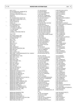 41.100                                            REPERTOIRE SYSTEMATIQUE                                         page   61


         HECK, S.A R.L.                                     371, RUE DE BELVAL               L-4024 ESCH-SUR-ALZETTE
         HELIOS PROMOTION LUXEMBOURG SA                     23, RUE BEAUMONT                 L-1219 LUXEMBOURG
         HELLUX INTERNATIONAL S.A.                          21, RUE DE LUXEMBOURG            L-6450 ECHTERNACH
         HEYEN BAU CONSTRUCTIONS S.A R.L.                   6, RUE ERMESINDE                 L-6437 ECHTERNACH
         HIDEGA SA                                          106, RUE DE LUXEMBOURG           L-8140 BRIDEL
         HILMA S.A R.L.                                     60, RUE DE KLEINBETTINGEN        L-8436 STEINFORT
*        HIS, HOUSING INVEST SOCIETY SA                     17C, RUE DES TILLEULS            L-8832 MARTELANGE-ROMBACH
         HOME INVEST PROMOTIONS S.A R.L.                    9, PLACE ST. MICHEL              L-7556 MERSCH
         HOME QUEST S.A R.L.                                6, AVENUE DU BOIS                L-1251 LUXEMBOURG
*        HOUSE TECHNIC SA                                   9, AM STELLPAD                   L-9674 NOCHER
         HOWALD SA                                          11, RUE DES TROIS CANTONS        L-8399 WINDHOF (KOERICH)
         HP PROMOTIONS S.A R.L.                             2A, BEIM DREIECK                 L-9147 ERPELDANGE (ETTELBRUCK)
*        HYPO EUROPEAN S.A.                                 18, RUE DE LA CHAPELLE           L-8017 STRASSEN
         I. 09 BONNEVOIE, SARL                              4, RUE DES TROIS CANTONS         L-3980 WICKRANGE
         I. 27 LIVANGE LE GRENIER                           4, RUE DES TROIS CANTONS         L-3980 WICKRANGE
         I.13 LE MILLENAIRE                                 4, RUE DES TROIS CANTONS         L-3980 WICKRANGE
         I.15 ESCH, SARL                                    4, RUE DES TROIS CANTONS         L-3980 WICKRANGE
         I.19 BRIDEL ' AM KLENGE PARK' SA                   4, RUE DES TROIS CANTONS         L-3980 WICKRANGE
         I.P.F. S. A R.L.                                   18, RUE ROBERT STUMPER           L-2557 LUXEMBOURG
         ICAR S. A R.L.                                     21, BOULEVARD PIERRE DUPONG      L-1430 LUXEMBOURG
         ICM CHANTAL MEIER, SARL                            1, RUE DICKS                     L-9161 INGELDORF
         IKARUS MANAGEMENT SA                               6, GIALLEWEE                     L-9749 FISCHBACH (CLERVAUX)
         IM JENNSLOCH SA                                    37, RUE D'ANVERS                 L-1130 LUXEMBOURG
*        IMALO, SARL                                        261, ROUTE DE LONGWY             L-1941 LUXEMBOURG
         IMAXX S.A R.L.                                     359, ROUTE DE THIONVILLE         L-5885 HESPERANGE
         IMBA, SARL                                         28, RUE DU BAERENDALL            L-8212 MAMER
         IMBALUX S.A R.L.                                   168, RUE PRINCIPALE              L-5480 WORMELDANGE
         IMHOTOP SA                                         51A, AVENUE PASTEUR              L-2311 LUXEMBOURG
         IMMAT, SARL                                        MAISON 49                        L-9768 REULER
         IMMO AM BONGERT                                    14D, RUE BOUR                    L-7216 BERELDANGE
         IMMO CENTRE PROMOTION, SARL                        114, AV. DE LA FAIENCERIE        L-1511 LUXEMBOURG
         IMMO DAM S.AR.L.                                   2, RUE DU COMMERCE               L-3616 KAYL
         IMMO E10 SARL                                      13, RUE DE LA GARE               L-9044 ETTELBRUCK
         IMMO GLASBUR S.AR.L.                               150, ROUTE DE DIEKIRCH           L-7220 WALFERDANGE
*        IMMO HEIMA - LUXINTERASSURANCES PLUS - AGENCE      90, RUE NICOLAS WELTER           L-7570 MERSCH
         D'ASSURANCES S.A R.L.
         IMMO HOME PROJECT, SARL                            204, RTE. D'ARLON                L-8010 STRASSEN
         IMMO IMPACT S.A R.L.                               117A, RUE DE LEUDELANGE          L-8079 BERTRANGE
         IMMO JUG S.A R.L.                                  2, RUE DU COMMERCE               L-3616 KAYL
         IMMO PASHA, SARL                                   5, AV. DU DIX SEPTEMBRE          L-2551 LUXEMBOURG
         IMMO PETSCHEND S.AR.L.                             150, ROUTE DE DIEKIRCH           L-7220 WALFERDANGE
         IMMO PLUS, SARL                                    10, RUE DES PRES                 L-9371 GILSDORF
*        IMMO PRO CONCEPT                                   66, RUE PAUL EYSCHEN             L-7317 MULLENDORF
         IMMO QANAT S.AR.L.                                 150, ROUTE DE DIEKIRCH           L-7220 WALFERDANGE
         IMMO STEICHEN                                      308, ROUTE D'ESCH                L-1471 LUXEMBOURG
         IMMO SUD PARTNERS SA                               29, RUE ROBERT KRIEPS            L-4702 PETANGE
         IMMO WALFER S.AR.L.                                150, ROUTE DE DIEKIRCH           L-7220 WALFERDANGE
*        IMMO-ALLIANCE SA                                   10, PL. DU MARCHE                L-4621 DIFFERDANGE
         IMMOBILIERE A KEESESCH S.A R.L.                    15, RUE D'OETRANGE               L-5411 CANACH
         IMMOBILIERE DE HAMM SA                             4, RUE DE NEUERBURG              L-2215 LUXEMBOURG
         IMMOBILIERE DE MOESDORF SA                         100, RUE DE GODBRANGE            L-6118 JUNGLINSTER
         IMMOBILIERE DE SANEM S.A.                          31, RUE D'EICH                   L-1461 LUXEMBOURG
*        IMMOBILIERE EVEN, SARL                             36, RUE D'OLINGEN                L-6914 ROODT-SUR-SYRE
         IMMOBILIERE GENERALE DES PAYS-BAS SA               4, RUE JEAN-PIERRE BRASSEUR      L-1258 LUXEMBOURG
         IMMOBILIERE GREEN PARK S.A.                        140, ROUTE DE LUXEMBOURG         L-7374 HELMDANGE
         IMMOBILIERE HAMDO, SARL                            2, RUE DICKS                     L-3831 SCHIFFLANGE
         IMMOBILIERE IN DER RONNWIES, SARL                  9, RUE HENRY BESSEMER            L-4032 ESCH-SUR-ALZETTE
         IMMOBILIERE MAMER CONCEPT SA                       38, RUE DE KOPSTAL               L-8291 MEISPELT
*        IMMOBILIERE MARC WAGNER S.A.                       6, ROUTE D'ETTELBRUCK            L-9230 DIEKIRCH
         IMMOBILIERE NORMAN SA                              4, OP DER AEPPELTAART            L-6971 HOSTERT (NIEDERANVEN)
         IMMOBILIERE OP REMMEREG S.A R.L.                   3, RUE DE HOLLENFELS             L-7481 TUNTANGE
         IMMOBILIERE PARC EVERLANGE II S.A.                 2A, BEIM DREIECK                 L-9147 ERPELDANGE (ETTELBRUCK)
         IMMOBILIERE PASTORET, SARL                         20, RUE DE SCHOUWEILER           L-4945 BASCHARAGE
         IMMOBILIERE PITZ S.A R.L.                          ZONE D'ACT. ECONOMIQUE REG. OP   L-9809 HOSINGEN
                                                            DER
         IMMOBILIERE RANNERWE SARL                          4, TOM                           L-9651 ESCHWEILER (WILTZ)
         IMMOBILIERE RIEDGEN SA                             180, RUE DES ROMAINS             L-8041 STRASSEN
         IMMOBILIERE RIVERSIDE SA                           12, RUE DE LA GARE               L-7535 MERSCH
         IMMOBILIERE SONJA DIDIER S.A.                      4, RUE VIEILLE                   L-9290 DIEKIRCH
*        IMMOBILIERE SPIELMANN & VAN DYCK, SARL             3, RUE DE L'ECOLE AGRICOLE       L-9016 ETTELBRUCK
         IMMOBILIERE VIRSTAAD, S.A R.L.                     3, RUE DE HOLLENFELS             L-7481 TUNTANGE
         IMMO-CONSTRUCTIONS I S.A.                          ZONE INDUSTRIELLE ROLACH         L-5280 SANDWEILER
 