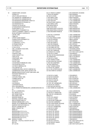 41.100                                         REPERTOIRE SYSTEMATIQUE                                         page   63


    M     LEMAIRE MARC JACQUES                               56, AV. FRANTZ CLEMENT        L-5612 MONDORF-LES-BAINS
          LEORSA S.A.                                        7, ROUTE DE REMICH            L-5423 ERSANGE
*         LERUTH REALISATIONS SA                             9B, RUE DU NORD               L-3261 BETTEMBOURG
          LES JARDINS DE LUXEMBOURG S.A.                     2, RUE MARIE CURIE            L-8049 STRASSEN
          LES PORTES DE LUXEMBOURG SA                        3, RUE DES FOYERS             L-1537 LUXEMBOURG
          LES RESIDENCES BRASSERIE FUNCK S.A.                6, RUE ADOLPHE                L-1116 LUXEMBOURG
          LES RESIDENCES PETRUSSE S.A.                       38, BOULEVARD JOSEPH II       L-1840 LUXEMBOURG
          LES RESIDENCES SA                                  2, RUE MARIE CURIE            L-8049 STRASSEN
          L'ESPACE DU PALAIS SA                              ZONE INDUSTRIELLE             L-8287 KEHLEN
          LETZEBUERGER WUNNHAUS SA                           67, RUE DES PRES              L-7333 STEINSEL
          LEUDELANGE B 1 S.A.                                ZONE INDUSTRIELLE ROLACH      L-5280 SANDWEILER
          LEVELANGE LOTISSEMENT S.A.                         ZONE INDUSTRIELLE ROLACH      L-5280 SANDWEILER
          LHEDCO (LOGEMENT, HABITAT, ETUDES ET               2, RUE BENJAMIN FRANKLIN      L-1540 LUXEMBOURG
          DEVELOPPEMENT COOPERATIF)
          LHETRE, SARL                                       4, RUE WILLY GOERGEN          L-1636 LUXEMBOURG
          L'IMMO SA                                          27, RUE D'EICH                L-1461 LUXEMBOURG
    M     LIPPERT HENRI ROBERT                               37-39, RUE PRINCE HENRI       L-9047 ETTELBRUCK
          LIVANGE DEVELOPPEMENT S.A.                         37, RUE DE ROESER             L-5865 ALZINGEN
          LIVINGSTON S.A R.L.                                12, RUE DE LA GARE            L-7535 MERSCH
          LJ CONSTRUCT, S.A R.L.                             3, RUE DES GENETS             L-1621 LUXEMBOURG
          LK PROMOTIONS SA                                   1, RUE DES ROMAINS            L-4974 DIPPACH
          LK1 PROJECT S.A.                                   12, RUE JEAN ENGLING          L-1466 LUXEMBOURG
          LLYDA-LUX SA                                       31, RUE ABBE WELTER           L-9690 WATRANGE
*         LMH, LUX-MASSIV-HAUS SARL                          33, RUE DU DIX OCTOBRE        L-7243 BERELDANGE
          LMPROJECT S.A.                                     4, RUE DES TANNEURS           L-6491 ECHTERNACH
          LOFT CONCEPT                                       25, AVENUE DE LA GARE         L-4131 ESCH-SUR-ALZETTE
*         LOGINTER, SARL                                     12, RUE DE LA GARE            L-7535 MERSCH
          LOGIS-CONCEPT S.A.                                 158, RUE DE ROLLINGERGRUND    L-2440 LUXEMBOURG
          LOKALUX SA                                         102, GRAND-RUE                L-9051 ETTELBRUCK
          LONGCHAMP, SARL                                    12, RUE DE LA GARE            L-7535 MERSCH
          LOVANIUM SA                                        6, RUE HEINRICH HEINE         L-1720 LUXEMBOURG
          LUX ACI, SARL                                      60, RUE ADOLPHE FISCHER       L-1520 LUXEMBOURG
          LUX BATISSEUR IMMOBILIER, SARL                     4, RUE DES AUBEPINES          L-1145 LUXEMBOURG
          LUX EXTRA BAU S.A R.L.                             100, RUE PRINCIPALE           L-5480 WORMELDANGE
          LUX RENTA IMMOBILIA SA                             3, RUE THOMAS EDISON          L-1445 STRASSEN
          LUX-CONFORT SA                                     57, ROUTE DE LONGWY           L-8080 BERTRANGE
          LUXEMBOURG REAL ESTATE COMPANY SA                  29, AV. DE LA PORTE-NEUVE     L-2227 LUXEMBOURG
          LUXEMBURGER TEAM, GESELLSCHAFT FUR                 4A, RUE HENRI M. SCHNADT      L-2530 LUXEMBOURG
          IMMOBILIENWIRTSCHAFTLICHE FUNKTIONS- UND
          KOSTENOPTIMIERUNG S.A.
          LUXESTATE SA                                       12, RUE DE LA GARE            L-7535 MERSCH
*         LUX-EURO-TRADE, SARL                               45, RUE DE HUSSIGNY           L-4461 BELVAUX
          LUXIMMO INVEST SA                                  55, ROUTE D'ARLON             L-8410 STEINFORT
          LUX-INVESTA SA                                     270, ROUTE D'ARLON            L-8010 STRASSEN
          LUXON S.A.                                         57, CITE MILLEWEE             L-8064 BERTRANGE
          LUX-PROM SA                                        161, RTE. DE LUXEMBOURG       L-4973 DIPPACH
          LUXPROMOTION SA                                    57, ROUTE DE LONGWY           L-8080 BERTRANGE
          M.B.S. BUILDINGS SA                                4, RUE NICOLAS WESTER         L-5836 ALZINGEN
          M.C.C. PROMOTION IMMOBILIERE LUXEMBOURGEOISE S.A   4, RUE PIERRE DE COUBERTIN    L-1358 LUXEMBOURG
          R.L.
          M.C.M. (LUXEMBOURG)                                25A, BOULEVARD ROYAL          L-2449 LUXEMBOURG
*         M.D. ARCHE S.A R.L.                                37, RUE DE LA LIBERATION      L-8031 STRASSEN
          M2F PROMOTIONS SA                                  88C, RUE DE LUXEMBOURG        L-8140 BRIDEL
          MACLEMAIN, SARL                                    MAISON 30                     L-9773 TROINE-ROUTE
*         MAISONS ARIANE SA                                  10, RTE. DE LONGWY            L-4750 PETANGE
          MAISONS LOGINTER, SARL                             12, RUE DE LA GARE            L-7535 MERSCH
          MALVA PROMOTIONS S.A.                              37, RUE DE BETTEMBOURG        L-3320 BERCHEM
*         MANGEN IMMOBILIERE S. A R.L.                       8A, RUE DES CARRIERES         L-8411 STEINFORT
          MANUEL SILVA IMMOBILIERE, SARL                     15, RUE JEAN-PIERRE SAUVAGE   L-2514 LUXEMBOURG
          MARROW PARTICIPATIONS S.A.                         12, RUE JEAN L'AVEUGLE        L-1148 LUXEMBOURG
          MATEXI LUXEMBOURG SA                               71, RUE DE LUXEMBOURG         L-8440 STEINFORT
          MEBEL CONCEPT SA                                   12, RUE DE LA GARE            L-7535 MERSCH
          MEBELUX                                            57, CITE MILLEWEE             L-8064 BERTRANGE
          MEIGERHORN ETOY S.A R.L.                           6A, ROUTE DE TREVES           L-2633 SENNINGERBERG
          MEIGERHORN II ETOY III S.A R.L.                    6A, ROUTE DE TREVES           L-2633 SENNINGERBERG
          MEIGERHORN II ETOY S.A R.L.                        6A, ROUTE DE TREVES           L-2633 SENNINGERBERG
          MEIGERHORN NATION S.A R.L.                         6A, ROUTE DE TREVES           L-2633 SENNINGERBERG
          MEIGERHORN ZUG S.A R.L.                            6A, ROUTE DE TREVES           L-2633 SENNINGERBERG
    MME   MERGES YVONNE                                      26, AM WANGERT                L-7568 MERSCH
          METZLER - LOCATELLI SOCIETE DE FAIT                93, RUE DE L'ALZETTE          L-4011 ESCH-SUR-ALZETTE
          MEVI SA                                            16, RUE MICHEL WEBER          L-9089 ETTELBRUCK
          M-F LUX SA                                         46, RUE DICKS                 L-4081 ESCH-SUR-ALZETTE
 