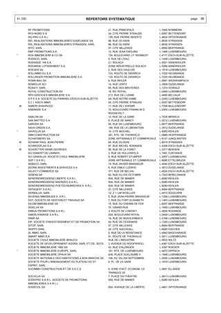 41.100                                          REPERTOIRE SYSTEMATIQUE                                            page   66


         RF PROMOTIONS                                       21, RUE PRINCIPALE               L-7465 NOMMERN
         RFG-NORD S.A.                                       24, CITE PIERRE STRAUSS          L-9357 BETTENDORF
         RG-PRO S.A R.L.                                     135, RUE PIERRE NEIERTZ          L-4634 DIFFERDANGE
         RID, REALISATIONS IMMOBILIERES DUDELANGE SA         96, RUE DU KIEM                  L-8030 STRASSEN
         RIS, REALISATIONS IMMOBILIERES STRASSEN, SARL       96, RUE DU KIEM                  L-8030 STRASSEN
         RITO, SARL                                          57, CITE MILLEWEE                L-8064 BERTRANGE
         RMF PROMOTIONS S.A.                                 12, RUE JEAN ENGLING             L-1466 LUXEMBOURG
*        ROA IMMOBILIERE & CO SA                             134, BOULEVARD J.F. KENNEDY      L-4171 ESCH-SUR-ALZETTE
         RODACO, SARL                                        4, RUE DE L'EAU                  L-1449 LUXEMBOURG
         RODANGE 149 S.A.                                    Z.I. ROLACH                      L-5201 SANDWEILER
         RODANGE LOTISSEMENT S.A.                            ZONE INDUSTRIELLE ROLACH         L-5280 SANDWEILER
         ROESER SA                                           2, RUE DES GAULOIS               L-1618 LUXEMBOURG
         ROLLIMMO.EU S.A.                                    133, ROUTE DE DIEKIRCH           L-7220 HELMSANGE
*        ROLLINGER PROMOTION IMMOBILIERE S.A.                133, ROUTE DE DIEKIRCH           L-7220 HELMSANGE
         ROMA-BAU SA                                         6, RUE BEILER                    L-9991 WEISWAMPACH
         ROMOLUS SCI                                         14, RUE LENTZ                    L-3509 DUDELANGE
         ROSATI, SARL                                        65, RUE DES BRUYERES             L-1274 HOWALD
         ROYAL CONSTRUCTION SA                               16, BD. ROYAL                    L-2449 LUXEMBOURG
         RPH ASSOCIES IMMOBILIERE S.A.                       213, RUE DE L'USINE              L-4490 BELVAUX
         S P E S A, SOCIETE DU PARKING D'ESCH-SUR-ALZETTE    4A, RUE NOTRE-DAME               L-2240 LUXEMBOURG
         S.C.I. KISCH IMMO                                   24, CITE PIERRE STRAUSS          L-9357 BETTENDORF
    M    SABERI SHAHROOZ                                     11, RUE DE L'AVENIR              L-7306 MULLENDORF
         SABINADE S.A.                                       15, BOULEVARD FRANKLIN D.        L-2450 LUXEMBOURG
                                                             ROOSEVELT
         SABLON SA                                           12, RUE DE LA GARE               L-7535 MERSCH
         SAN MATTEO S.A.                                     6, PLACE DE NANCY                L-2212 LUXEMBOURG
         SARODA SA                                           95, RUE DE LUXEMBOURG            L-8077 BERTRANGE
         SAVA-GREEN S.A.                                     199, RUE DE LA LIBERATION        L-3512 DUDELANGE
*        SAVIOLUX SA                                         15, CITE BEICHEL                 L-8283 KEHLEN
         SBM CONSTRUCTION SA                                 281, RTE. DE THIONVILLE          L-5885 HESPERANGE
         SCHAFSBERG SA                                       ZONE ARTISANALE ET COMMERCIALE   L-6131 JUNGLINSTER
    M    SCHANK PAUL JEAN PIERRE                             60, RUE DU BOIS                  L-8019 STRASSEN
         SCHIROOFLAX S.A.                                    97, RUE MICHEL RODANGE           L-4306 ESCH-SUR-ALZETTE
    M    SCHOETTER HENRI GEORGES                             56, RUE DE LA FORET              L-3317 BERGEM
         SCI ENNERT DE LANNEN                                3, RUE DE HOLLENFELS             L-7481 TUNTANGE
         SCI GAWALUX, SOCIETE CIVILE IMMOBILIERE             9, RUE ROBERT STUMPER            L-2557 LUXEMBOURG
         SDP 1 S.A R.L.                                      ZONE ARTISANALE ET COMMERCIALE   L-9085 ETTELBRUCK
         SEBACO, SARL                                        19, RUE XAVIER BRASSEUR          L-4040 ESCH-SUR-ALZETTE
*        SEDNA INVESTMENTS & SERVICES S.A.                   9, RUE EMILE LUDWIG              L-3513 DUDELANGE
         SELECT COMMERCE SA                                  371, RUE DE BELVAL               L-4024 ESCH-SUR-ALZETTE
         SEMOIS SA                                           62, RUE DU DIX OCTOBRE           L-7243 BERELDANGE
         SENIORENRESIDENZ LIBERTE S.A R.L.                   50A, RUE DE MAMER                L-8280 KEHLEN
         SENIORENRESIDENZ MAERZEG S.A R.L.                   50A, RUE DE MAMER                L-8280 KEHLEN
         SENIORENRESIDENZ POETSCHEBIRCHEN S. A R.L.          50A, RUE DE MAMER                L-8280 KEHLEN
         SEPAGEST S.A R.L.                                   57, CITE MILLEWEE                L-8064 BERTRANGE
         SERBALUX, SARL                                      12, Z. I. UM WOELLER             L-4410 SOLEUVRE
         SEVENIG IMMOBILIER S. A R.L.                        5, RUE JEAN-PIERRE BRASSEUR      L-1258 LUXEMBOURG
         SGT, SOCIETE DE GESTION ET TRAVAUX SA               7, RUE DU FORT ELISABETH         L-1463 LUXEMBOURG
         SICOM IMMOBILIERE SA                                15, RUE DU CHEMIN DE FER         L-8057 BERTRANGE
         SIGELUX SA                                          70, GRAND-RUE                    L-1660 LUXEMBOURG
         SIMIUS PROMOTIONS S.A R.L.                          3, ROUTE DE LONGWY               L-4830 RODANGE
         SIMON IVANHOE S.A R.L.                              25A, BOULEVARD ROYAL             L-2449 LUXEMBOURG
         SINIR SA                                            19, RUE DE MUEHLENBACH           L-2168 LUXEMBOURG
         SIP, SOCIETE D'INVESTISSEMENT ET DE PROMOTION SA    54, RUE DE CESSANGE              L-1320 LUXEMBOURG
         SITOP, SARL                                         57, CITE MILLEWEE                L-8064 BERTRANGE
         SKIPPY SARL                                         24, CITE AISCHDALL               L-8480 EISCHEN
         SL IMMO, SARL                                       5, RUE DE LA RESISTANCE          L-4942 BASCHARAGE
         SMART IMMO S.A.                                     51, ROUTE DE THIONVILLE          L-2611 LUXEMBOURG
         SOCIETE CIVILE IMMOBILIERE BRAUCH                   RUE DE L'INDUSTRIE               L-9533 WILTZ
         SOCIETE DE DEVELOPPEMENT AGORA, SARL ET CIE, SECS   3, AVENUE DU ROCK'N'ROLL         L-4361 ESCH-SUR-ALZETTE
         SOCIETE IMMOBILIERE 1992 SA                         43, RUE D'ALZINGEN               L-3397 ROESER
*        SOCIETE IMMOBILIERE EUROPE, SARL                    161, RTE. DE LUXEMBOURG          L-4973 DIPPACH
         SOCIETE IMMOBILIERE OPAVA SA                        42A, PLACE GUILLAUME II          L-1648 LUXEMBOURG
         SOCIETE NATIONALE DES HABITATIONS A BON MARCHE SA   108, AV. DU DIX SEPTEMBRE        L-2550 LUXEMBOURG
         SOCIETE POUR L'AMENAGEMENT DU PLATEAU DU ST         6, PL. DE LA GARE                L-1616 LUXEMBOURG
         ESPRIT, SARL
         SOCIMMO CONSTRUCTION ET CIE S.E.C.S                 6, ZONE D'ACT. ECONOM. 'LE       L-5691 ELLANGE
                                                             TRIANGLE VE
         SOCOLUX SA                                          7, PLACE DU THEATRE              L-2613 LUXEMBOURG
         SODEPRO S.A R.L. (SOCIETE DE PROMOTIONS             50A, RUE DE MAMER                L-8280 KEHLEN
         IMMOBILIERES S.A R.L.)
         SOGECOL SA                                          65A, AVENUE DE LA LIBERTE        L-4601 DIFFERDANGE
 