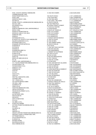 41.100                                        REPERTOIRE SYSTEMATIQUE                                           page   67


         SOGIL, SOCIETE GENERALE IMMOBILIERE              13, RUE DES CHAMPS                L-3442 DUDELANGE
         LUXEMBOURGEOISE, SARL
         SOGIM PROMOTIONS S.A R.L.                        109, ROUTE D'ESCH                 L-1471 LUXEMBOURG
         SOGIS, SARL                                      3, RUE JEAN PIRET                 L-2350 LUXEMBOURG
         SOKRATES INVEST, SARL                            32, RUE EMIL MARX                 L-5775 WEILER-LA-TOUR
         SOLARIX SA                                       5, RUE JOHN L. MAC ADAM           L-1113 LUXEMBOURG
         SOLIMO, SOCIETE LUXEMBOURGEOISE IMMOBILIERE SA   43, ROUTE D'ARLON                 L-8009 STRASSEN
         SOLOCO, SARL                                     168, RUE PRINCIPALE               L-5480 WORMELDANGE
         SOLUPROM S.A R.L.                                56, AVENUE FRANTZ CLEMENT         L-5612 MONDORF-LES-BAINS
         SOMACO SA                                        7, PLACE DU THEATRE               L-2613 LUXEMBOURG
         SONNTAG IMMOBILIEN, SARL UNIPERSONNELLE          1A, WAISTROOSS                    L-5445 SCHENGEN
*        SOPICO, SARL                                     5, ROUTE DE THIONVILLE            L-5771 WEILER-LA-TOUR
         SOPROLUX PROMOTIONS SA                           9, MTE. DE CLAUSEN                L-1343 LUXEMBOURG
         SOPROLUX, SARL ET CIE, SECS                      9, MTE. DE CLAUSEN                L-1343 LUXEMBOURG
         SORBATIM, SARL                                   2, OP PAASSELECK                  L-8248 MAMER
         SORIM SA                                         2, OP PAASSELECK                  L-8248 MAMER
         SOTRANSCOM S.A R.L.                              1, AVENUE GASTON DIDERICH         L-1420 LUXEMBOURG
         SP INVEST SCI, SOCIETE CIVILE IMMOBILIERE        27, RUE DU SCHEID                 L-6996 RAMMELDANGE
         SQUARE BUSINESSES S.A R.L.                       63, RUE DE MERL                   L-2146 LUXEMBOURG
         SR PROMOTIONS S.A R.L.                           51, RUE ROMAIN FANDEL             L-4149 ESCH-SUR-ALZETTE
         STANDARD OPPORTUNITIES SA                        96, ROUTE D'ARLON                 L-8210 MAMER
         STAND'INN SA                                     5, BD. ROYAL                      L-2449 LUXEMBOURG
         STATION SA                                       11, RUE DES TROIS CANTONS         L-8399 WINDHOF (KOERICH)
         STRASBI SA                                       2, RUE DES GAULOIS                L-1618 LUXEMBOURG
         STRASBOURG-IMMO S.A.                             1, RUE SANGENBERG                 L-5850 HOWALD
*        STRATCOM, SARL                                   2, HANNERT DE KLEPPBEEM           L-6995 RAMMELDANGE
         STUBOLUX SA                                      10A, RUE DU PUITS                 L-2355 LUXEMBOURG
         STUGALUX PROMOTION SA                            96, RUE DU KIEM                   L-8030 STRASSEN
         SUNCO SA                                         9, RUE DES MARGUERITES            L-2127 LUXEMBOURG
         SWISS LIFE IMMO-ARLON SA                         23, RTE. D'ARLON                  L-8009 STRASSEN
         SYL SA                                           12, RUE DE LA GARE                L-7535 MERSCH
         SYNECO, SARL UNIPERSONNELLE                      6, OP DER WISS                    L-8315 OLM
         T.P.I. TOUTES PROMOTIONS IMMOBILIERES S.A.       81, RUE JEAN-BAPTISTE GILLARDIN   L-4735 PETANGE
*        TECHNOCONSULT SA                                 10, PLACE DU MARCHE               L-4621 DIFFERDANGE
         TECHNOCONSULT3 S.A.                              10, RUE DU MARCHE                 L-4621 DIFFERDANGE
         TEDEGO S. A R.L.                                 4A, RUE DU VILLAGE                L-7473 SCHOENFELS
*        TERRENUS SA                                      16, ZONE INDUSTRIELLE BOMBICHT    L-6947 NIEDERANVEN
         TICOS SA                                         44, RUE DE STEINFORT              L-8381 KLEINBETTINGEN
         TLTI S.A.                                        71, RUE VICTOR HUGO               L-4141 ESCH-SUR-ALZETTE
         TOCA S.A R.L.                                    57, CITE MILLEWEE                 L-8064 BERTRANGE
         TOIVO S.A.                                       27, RUE DE BRAGANCE               L-1255 LUXEMBOURG
         TOM THILL ASSOCIATES, SARL                       6, OP DER WISS                    L-8315 OLM
         TOOLMEN, SARL                                    1, RUE DICKS                      L-5521 REMICH
         TOP - PROM S.A R.L.                              88, RUE DE LUXEMBOURG             L-8140 BRIDEL
         TOP CENTER MERSCH GMBH                           2, AVENUE CHARLES DE GAULLE       L-1653 LUXEMBOURG
         TOP-WALL, SARL                                   24, RUE PAUL BINSFELD             L-8119 BRIDEL
         TOURMALET SA                                     11, RUE PRINCIPALE                L-8530 ELL
         TRADI-LUX SA                                     16, AV. DE LA LIBERTE             L-1930 LUXEMBOURG
*        TRADITION IMMOBILIERE SARL                       19, ROUTE DE MONDORF              L-5690 ELLANGE
         TREVES OFFICES SA                                7, RUE DU FORT ELISABETH          L-1463 LUXEMBOURG
*        TRICON-DEVELOPMENT S.A R.L.                      48, RUE DE STAVELOT               L-9280 DIEKIRCH
         TRYCEMA S.A.                                     45, AVENUE J-F KENNEDY            L-9053 ETTELBRUCK
         UB PARTNERS, SARL                                11, RUE DE DALHEIM                L-5761 HASSEL
         UM SCHLASS SA                                    45, RUE DUCHSCHER                 L-6616 WASSERBILLIG
         UNICUM SA                                        71, ROUTE DE DUDELANGE            L-3222 BETTEMBOURG
         UNITE D'HABITATION                               30, GRAND-RUE                     L-1660 LUXEMBOURG
         V S X S.A.                                       5, VAL STE. CROIX                 L-1371 LUXEMBOURG
         VAL-IMMO, S.A R.L.                               ZONE INDUSTRIELLE                 L-3378 LIVANGE
    M    VEJSELOVIC NERMIN                                130, RUE DE BASTOGNE              L-9011 ETTELBRUCK
         VICTORIA PROMOTION IMMOBILIERE SA                14, RTE. DE LUXEMBOURG            L-3253 BETTEMBOURG
         VICUS SA                                         18, RUE DE LA GARE                L-5540 REMICH
         VILLAREAL SA                                     12, RUE DE LA GARE                L-7535 MERSCH
         VIMO SA                                          9, RUE GAESSEL                    L-8283 KEHLEN
         VIMOPRO S.A.                                     9, RUE GAESSEL                    L-8283 KEHLEN
*        VINCENT ZAPPONE PROMOTIONS IMMOBILIERES SA       199, ROUTE DE BURANGE             L-3429 DUDELANGE
         VINCENZO LOGRILLO PROMOTIONS, SARL               3, RUE THOMAS EDISON              L-1445 LUXEMBOURG
         VIP PROMOTIONS S.A.                              234, ROUTE D'ESCH                 L-1471 LUXEMBOURG
         VITILIA PROPERTIES S.A.                          24, RUE DES GENETS                L-1621 LUXEMBOURG
         VK INVEST SA                                     16, RUE MICHEL WEBER              L-9089 ETTELBRUCK
    M    WAGNER PIERRE                                    93, ROUTE D'ARLON                 L-1140 LUXEMBOURG
         WALFERSCHLASS S.A.                               6, RUE DE LA GARE                 L-6117 JUNGLINSTER
         WEILA IMMOBILIEN SA                              40, RUE DU COMMERCE               L-3450 DUDELANGE
 