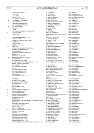 41.200                                         REPERTOIRE SYSTEMATIQUE                                           page    72


         L.M. CONSTRUCTION S.A R.L.                        95, GRAND-RUE                     L-3313 BERGEM
         L.T.I. S.A R.L.                                   24, OP ZAEMER                     L-4959 BASCHARAGE
         LALUX, SARL                                       22, RUE D'AUDUN                   L-4018 ESCH-SUR-ALZETTE
         LBB LUX S.A R.L.                                  31, RUE DU CHATEAU                L-4976 BETTANGE-SUR-MESS
         LEAL RENOVATIONS SA                               22, RUE PASTEUR                   L-3543 DUDELANGE
    M    LECH ANDRZEJ STANISLAW                            5A, RUE DE L'ECOLE                L-6571 OSWEILER
         LELLINGER S.A R.L.                                37AB, ROUTE DE LUXEMBOURG         L-6633 WASSERBILLIG
         LIBERTIM LUXEMBOURG SA                            15, BOULEVARD JOSEPH II           L-1840 LUXEMBOURG
         LICA ETABLISSEMENTS, SPRL.                        41, B.B. DORMANT (BTE 13)         B-1080 BRUXELLES 8
    M    LISE PIERRE MARIO                                 22, RUE BASSE                     L-3316 BERGEM
         LOSOLUX S.A R.L.                                  8, RUE DE MAMER                   L-8280 KEHLEN
         LTA SA                                            35, BOHEY                         L-9647 DONCOLS
         LTC, LAZZARA T. CONSTRUCTIONS, SARL               10, OP ZAEMER                     L-4959 BASCHARAGE
*        LUX COGEBA SA                                     9, RUE DE L'INDUSTRIE             L-8069 BERTRANGE
         LUX VA, SARL                                      ZONE INDUSTRIELLE DU SCHEELECK,   L-3225 BETTEMBOURG
                                                           CEN
         LUX-DL-BAUMANAGEMENT S.A R.L.                     180, ROUTE DE TREVES              L-6940 NIEDERANVEN
         LUXEMBAU, SARL                                    17, RUE BEAUMONT                  L-1219 LUXEMBOURG
         LUX-MACLE CONSTRUCTIONS, SARL                     57, RUE WILTHEIM                  L-6962 SENNINGEN
         LUXPICARD                                         36, BOHEY                         L-9647 DONCOLS
         LUXRENO SARL                                      168, AVENUE DU DIX SEPTEMBRE      L-2550 LUXEMBOURG
         M & S BAU S.A R.L.                                1, RUE C-M SPOO                   L-6483 ECHTERNACH
*        M.E.T. S.A R.L.                                   56, RUE DES LEGIONNAIRES          L-3780 TETANGE
         M+B BETONBAU (LUXEMBOURG), GMBH                   8, RUE DE MERSCH                  L-7410 ANGELSBERG
         MANGEN CONSTRUCTIONS SA                           8A, RUE DES CARRIERES             L-8411 STEINFORT
         MAQUILUX, SARL                                    5, RUE DE LA GARE                 L-3322 BIVANGE
         MARKETING BUSINESS CENTER SA                      51, RUE DE MERL                   L-2146 LUXEMBOURG
         MARKIO SA                                         26, RUE PRINCIPALE                L-8814 BIGONVILLE
         MARQUES & SILVA, SARL                             281, RTE. DE THIONVILLE           L-5885 HESPERANGE
    M    MARTINS DA FONSECA EUGENIO                        7, AVENUE FRANTZ CLEMENT          L-5612 MONDORF-LES-BAINS
         MASSIV-PASSIV SA                                  12, RUE DE LA GARE                L-7535 MERSCH
         MATTHIAS RUPPERT, GMBH                            18, PARC D'ACTIVITE SYRDALL       L-5365 MUNSBACH
         MAX BOGL BAUUNTERNEHMUNG GMBH & CO.KG             2, AVENUE CHARLES DE GAULLE       L-1653 LUXEMBOURG
         NIEDERLASSUNG LUXEMBURG
         MC & F, SARL                                      27, RUE D'ESCH                    L-3835 SCHIFFLANGE
         MC CONSTRUCTIONS, SARL                            14, RUE BELLE-VUE                 L-7516 ROLLINGEN (MERSCH)
         MCC SA                                            3A, BOULEVARD PRINCE HENRI        L-1724 LUXEMBOURG
         MD CONSTRUCTIONS, SARL                            5, RUE JEAN-PIERRE BAUSCH         L-3713 RUMELANGE
         MDA SALES CENTER SARL                             36, DERNIER SOL                   L-2543 LUXEMBOURG
         MDG LUX BATISERVICES S.A.                         20A, RUE DE L'EGLISE              L-3917 MONDERCANGE
         MEBAULUX SA                                       11, OP DER KOPP                   L-5544 REMICH
         MES CONSTRUCTIONS S.A R.L.                        370, BOULEVARD CHARLES DE         L-4083 ESCH-SUR-ALZETTE
                                                           GAULLE
         METRA SARL                                        2, RUE DES GAULOIS                L-1618 LUXEMBOURG
         METZINGER-BAU, GMBH                               40, ROUTE DE LUXEMBOURG           L-6450 ECHTERNACH
         MH LUX CONSTRUCTIONS AG                           1, GRUUSS-STROOSS                 L-9991 WEISWAMPACH
*        MICHAUX JACQUES S.A R.L.                          91, AVENUE DE LA LIBERATION       L-3850 SCHIFFLANGE
         MIKA S.A R.L.                                     3C, SCHIFFLANGE                   L-3316 BERGEM
         MIKE SCHAACK, S.A R.L.                            22, SENTIER DE KAYL               L-4167 ESCH-SUR-ALZETTE
         MIO S.A.                                          2A, LETZEBUERGERSTROOSS           L-5752 FRISANGE
*        MIOTTO CONSTRUCTIONS S.A R.L.                     27A, RUE LADUNO                   L-9147 ERPELDANGE (ETTELBRUCK)
*        MISTERI FERNAND, SARL                             6, RUE VERTE                      L-3592 DUDELANGE
*        MJ ENTREPRISE, SARL                               ZONE INDUSTRIELLE                 L-5280 SANDWEILER
         MM CONSTRUCTION S.A R.L.                          4, AVENUE JEAN-PIERRE PESCATORE   L-2324 LUXEMBOURG
*        MOBEFA CONSTRUCTIONS S.A.                         15, RUE DE LA POSTE               L-4647 DIFFERDANGE
         MODERNBAU LUX SA                                  2, RUE HIEL                       L-5220 SANDWEILER
         MONTE LUX S.A.                                    15A, RUE DE LA FONDERIE           L-1531 LUXEMBOURG
         MORES PIERRE, SARL, ENTREPRISE DE CONSTRUCTIONS   40, RUE JEAN JAURES               L-4152 ESCH-SUR-ALZETTE
         MOURYLUX                                          21A, STAWELERSTROOSS              L-9964 HULDANGE
         MOVILLIAT CONSTRUCTIONS SA                        10, RUE DE L'INDUSTRIE            L-8399 WINDHOF (KOERICH)
         MR CONSTRUCTION S.A.                              RUE DE BETTEMBOURG                L-3378 LIVANGE
         MULLER, SARL                                      37, RUE DES REMPARTS              L-6477 ECHTERNACH
         MURIC ET FILS S.A R.L.                            158, BOULEVARD J-F KENNEDY        L-4930 BASCHARAGE
*        NERDEN CONSTRUCTIONS S.A R.L.                     17, HUEWELERSTROOSS               L-8521 BECKERICH
         NERDEN ET FILS, SARL                              33, DIKRECHERSTROOSS              L-8523 BECKERICH
         NEW BATI S.A.                                     161, ROUTE DE LONGWY              L-4751 PETANGE
*        NIC. SCHILLING & FILS S.AR.L.                     3, KIERFECHTSTROOSS               L-9749 FISCHBACH (CLERVAUX)
         NICOLAS & HEIDESCH S.A R.L.                       26, RUE ABBE NEUENS               L-8811 BILSDORF
         NN-CONSTRUCTIONS, SARL                            32, RUE BELAIR                    L-4514 DIFFERDANGE
         NOE CONSTRUCTION S.A R.L.                         20, RUE D'EUROPE                  L-4390 PONTPIERRE
         NOUVELLE ALL-DECOR S.A R.L.                       26, RUE DU CIMETIERE              L-1338 LUXEMBOURG
         NOUVELLE CONSTRUCTIONS KERSCHENMEYER S.A R.L.     9, RUE WILTHEIM                   L-5465 WALDBREDIMUS
 