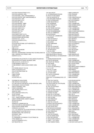 43.210                                         REPERTOIRE SYSTEMATIQUE                                             page     79


         ELECTRO STEFAN STEINS S.A R.L.                      13A, RUE HEICHT                  L-6926 FLAXWEILER
         ELECTRO-CARDOSO, SARL                               21, LETZEBUERGERSTROOSS          L-5752 FRISANGE
         ELECTROCAREL, SARL UNIPERSONNELLE                   25, ROUTE D'USELDANGE            L-9188 VICHTEN
*        ELECTRO-CENTER, SARL UNIPERSONNELLE                 1, RUE DE BLASCHETTE             L-7353 LORENTZWEILER
         ELECTROCOSTA, SARL                                  2, RUE BENJAMIN FRANKLIN         L-1540 LUXEMBOURG
         ELECTRO-DANI S.A R.L.                               15, RUE ALFERWEIHER              L-6412 ECHTERNACH
         ELECTRO-KW, SARL                                    2, ZONE INDUSTRIELLE             L-9166 MERTZIG
         ELECTRO-REINERT, GMBH                               4, RUE SIGISMOND                 L-2537 LUXEMBOURG
*        ELECTRO-SCHLINK, SARL                               75, RUE PRINCIPALE               L-5480 WORMELDANGE
         ELECTRO-STUGALUX SA                                 96, RUE DU KIEM                  L-8030 STRASSEN
         ELECTRO-TEAM S.A R.L.                               34, RUE PIERRE HENTGES           L-1726 LUXEMBOURG
         ELECTRO-TECH, SARL                                  235, RUE DE CESSANGE             L-1321 LUXEMBOURG
         ELECTRO-WATT SA                                     15, RUE DE BURMERANGE            L-5692 ELVANGE (BECKERICH)
         ELEKTRA S.E.C.S.                                    38, RUE DU COMMERCE              L-3450 DUDELANGE
         ELEKTRIKER FAUST S.A R.L.                           2B, BLEESGAASS                   L-9350 BASTENDORF
         ELEKTRO BERND ELSEN, GMBH                           117, ROUTE DE LUXEMBOURG         L-6562 ECHTERNACH
         ELEKTRO BORN & MEYER SARL                           7, GIALLEWEE                     L-9749 FISCHBACH (CLERVAUX)
         ELEKTRO H.M.L. S.A R.L.                             17, RUE DE KEISPELT              L-8291 MEISPELT
         ELEKTRO SCHAFER S.A R.L.                            13, RUE DE MACHER                L-5550 REMICH
         ELOTEC SA                                           8, GIALLEWEE                     L-9749 FISCHBACH (CLERVAUX)
         ELS ELEKTROTECHNIK LICHT+SERVICE S.A.               16, RUE ERMESINDE                L-6437 ECHTERNACH
         ELTECNIC, SARL                                      MAISON 16                        L-9960 HOFFELT
         ELUX S.A R.L.                                       24, RUE DE STEINFORT             L-8371 HOBSCHEID
         EMB S.A R.L.                                        65, RUE DES BRUYERES             L-1274 HOWALD
    M    EMERINGER RAYMOND                                   21, AN DER BAACH                 L-9191 WELSCHEID
         EMPORIA, SARL                                       1, RUE DU PARC                   L-6684 MERTERT
*        ENCOTEC, ENGINEERING CONTRACTING TECHNOLOGIES SA    13, Z.A.C. KLENGBOUSBIERG        L-7795 BISSEN
         ENEL, ENERGIE ELECTRIQUE, SARL                      ZONE INDUSTRIELLE ROLACH         L-5280 SANDWEILER
         ENERSYS S.A R.L.                                    ZONE INDUSTRIELLE LETZEBUERGER   L-3844 SCHIFFLANGE
                                                             HECK
         ENTREPRISE D'ELECTRICITE ET D'ECLAIRAGE RUCKEN SA   17, MARBUERGERSTROOSS            L-9764 MARNACH
         ENTREPRISE ELECTRIQUE GEORGES, SARL                 693, RUE DE NEUDORF              L-2220 LUXEMBOURG
         ESB-LUX S.A R.L. & CIE S.E.C.S.                     63A, ROUTE DE TREVES             L-6793 GREVENMACHER
         ETABLISSEMENT HEINTZ S.A.                           63, RUE BASSE                    L-3813 SCHIFFLANGE
*        ETABLISSEMENT JEAN-CLAUDE WEBER, SARL               12, CITE P. BRAUN                L-8366 HAGEN
         ETI                                                 14, ROUTE DE BIGONVILLE          L-8832 MARTELANGE-ROMBACH
         ETS PIERRE KESS ET FILS SA                          Z. A. R. E. EST                  L-4385 EHLERANGE
         EURO-LUX-SOLAR S.A R.L.                             1, RUE DE LA GARE                L-5540 REMICH
         EVOLYS INTERNATIONAL SA                             31, VAL STE. CROIX               L-1371 LUXEMBOURG
         EYE-T S.A R.L.                                      2C, OP DER GARE                  L-6850 MANTERNACH
    M    FABER PIERRE                                        267, RUE DE CESSANGE             L-1321 LUXEMBOURG
         FAMALUX SA                                          Z. A. R. E. OUEST                L-4384 EHLERANGE
         FD ELECTRIC S.A.                                    ZONE D'ACT. ECONOMIQUE REG. OP   L-9809 HOSINGEN
                                                             DER
    M    FEDERMEYER JEAN PIERRE                              32, RUE D'ALTLINSTER             L-6163 BOURGLINSTER
         FIRE PROTECT SYSTEMS SA                             30, RUE DE L'INDUSTRIE           L-8069 STRASSEN
         FIS, FIRE PROTECTION INSTALLATION SERVICES, SARL    124, BOULEVARD DE LA PETRUSSE    L-2330 LUXEMBOURG
    M    FOYEN MARC LOUIS ALPHONSE                           3, RUE DU MOULIN                 L-9650 ESCH-SUR-SURE
         FREILEITUNGSBAU, SARL                               2A, RUE VICTOR PROST             L-6758 GREVENMACHER
    M    FRISCH JEAN-MARIE                                   ZAC LANGWIES                     L-6131 JUNGLINSTER
         G4S TECHNOLOGIES S.A R.L.                           14, RUE DU PERE RAPHAEL          L-2413 LUXEMBOURG
         GEMOTEC SARL                                        22, GRUUSS-STROOSS               L-9991 WEISWAMPACH
         GIGA CONSTRUCTION S.A R.L.                          13, AVENUE DU BOIS               L-1251 LUXEMBOURG
* M      GLODT ROGER                                         36, RUE DE LA FONTAINE           L-9521 WILTZ
*        GRAFF ET FILS, SARL                                 53, RUE DE LA RESISTANCE         L-4942 BASCHARAGE
         H.B.C., HOME & BUILDING CONCEPT                     41, RUE DU KIEM                  L-8030 STRASSEN
    M    HABETS PIERRE MARIE JOSEPH HUBERT                   27, RUE PRINCIPALE               L-8818 GREVELS
         HELIOS SOLAR SA                                     97, WAISTROOSS                   L-5445 SCHENGEN
         HELPEX SA                                           21, RUE DE LA VALLEE             L-8046 STRASSEN
         HENNEAUX LUXEMBOURG SA                              5, AVENUE GASTON DIDERICH        L-1420 LUXEMBOURG
         HIGH-TECH IMP-EX LORIS MARIOTTO, SARL               551, RUE DE NEUDORF              L-2220 LUXEMBOURG
    M    HUSS PATRICK PIERRE RENE                            53, RUE DE BELVAUX               L-4510 OBERCORN
         HYDROSYS LUX S.A R.L.                               5, RUE NICOLAS GLESENER          L-6131 JUNGLINSTER
         I.T.P. LUX, INVENTIVE TELECOM PARTNERS LETZEBUERG   20, RUE EUGENE RUPPERT           L-2453 LUXEMBOURG
         INTER-CONCEPT ELECTRO S.A R.L.                      29, RUE PRINCIPALE               L-8838 WAHL
         INTERNATIONAL FIRE CENTER SA                        95, GRAND-RUE                    L-3313 BERGEM
         INTERSAFE, SARL                                     21, RUE DE SCHANDEL              L-8707 USELDANGE
         ISYLUX S. A R.L.                                    2, RUE DE DRINKLANGE             L-9911 TROISVIERGES
         ITE, INGENIERIE TECHNIQUE ET ELECTRIQUE SA          13, RUE DES DAHLIAS              L-1411 LUXEMBOURG
         ITTEIC MONDE S.A.                                   47, BOULEVARD JOSEPH II          L-1840 LUXEMBOURG
         JPA ELECTRONIQUE S.A R.L.                           14, ZARE 1 - ILOT OUEST          L-4384 EHLERANGE
*        KAP INDUSTRIE S.A.                                  37, RUE ROMAIN FANDEL            L-4149 ESCH-SUR-ALZETTE
 