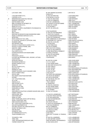 43.220                                        REPERTOIRE SYSTEMATIQUE                                                 page   84


*        LUX-CHAUF, SARL                                     84, RUE GRANDE-DUCHESSE            L-9515 WILTZ
                                                             CHARLOTTE
*        LUXCLIMATHERM S.A R.L.                              32, RUE DES MARTYRS                L-3739 RUMELANGE
         LUXFROID S.A R.L.                                   5, RUE MICHEL STOFFEL              L-7793 BISSEN
    M    MANDERSCHEID JEAN PAUL NICOLAS                      77, RUE DE CRAUTHEM                L-3390 PEPPANGE
*        MARQUES CONFORT SA                                  12, RUE DU COMMERCE                L-3895 FOETZ
*        MARTIN WEBER, SARL                                  6, RUE DE LUXEMBOURG               L-6750 GREVENMACHER
         MBW TECHNIQUE DU BATIMENT SA                        145, AVENUE DU DIX SEPTEMBRE       L-2551 LUXEMBOURG
*        MD RENOVATION S.A R.L.                              20, RUE DE LA GARE                 L-3236 BETTEMBOURG
         MERALUX S.A R.L.                                    3, OP D'SCHMETT                    L-9964 HULDANGE
*        MERSCH & SCHMITZ, EQUIPEMENTS TECHNIQUES DU         26, RTE. DE CAPELLEN               L-8279 HOLZEM
         BATIMENT, SARL
*        METRO                                               9, RUE SAUERWISS                   L-9278 DIEKIRCH
*        MKO G.M.B.H.                                        37, RUE DE STADTBREDIMUS           L-5408 BOUS
         MONTAGE SCHWEISSTECHNIK ENGINEERING GMBH            17, ROUTE DE L'EUROPE              L-5531 REMICH
*        MOSELLE ENERGIES SERVICES S.A R.L.                  6B, LETZEBUERGERSTROOSS            L-5752 FRISANGE
         MPPM SARL                                           12, RUE DE STRASBOURG              L-2560 LUXEMBOURG
*        MUNO CHARLES ET FILS, SARL                          ZONE COMMERCIAL ET ARTISANALE      L-4702 PETANGE
*        N. LUXTECNIC, NOUVELLE LUXTECNIC, SARL              16, ANCIENNE RTE. D'ARLON          L-8399 WINDHOF (KOERICH)
*        NEUMANN GMBH                                        26, RUE DE LA COLLINE              L-9025 ETTELBRUCK
*        NICO BACKES, SARL                                   7, OP DER KOPP                     L-5544 REMICH
*        NOUVELLE CHAUFFAGE DU NORD S.A R.L.                 41, RUE PRINCIPALE                 L-7420 CRUCHTEN
*        NOUVELLE GAZEAUTHERME, SARL                         106, RUE DE MAMER                  L-8081 BERTRANGE
         OEKOTEC, GMBH                                       PARC D'ACTIVITE SYRDALL            L-5365 MUNSBACH
*        OTTO COLMESCH G.M.B.H.                              27, RUE DU VIEUX MARCHE            L-9419 VIANDEN
*        PAUL WIRTZ S.A R.L.                                 3, ZONE INDUSTRIELLE BOMBICHT      L-6947 NIEDERANVEN
         PHOENIX BAUDIENSTLEISTUNGEN GMBH                    8, SYRDALLSTROOSS                  L-6850 MANTERNACH
*        PIM S.A.R.L.                                        10, RUE DE SAVELBORN               L-9366 ERMSDORF
*        PROCHAUFF LUX S.A.                                  32B, RUE DU CANAL                  L-4050 ESCH-SUR-ALZETTE
         R+N REIS UND NEUMANN, SARL, HEIZUNG, LUFTUNG,       4, BUERGAASS                       L-6834 BIWER
         HAUSTECHNIK
         RAYM.WEYLAND SA                                     90, RUE DE LA GARE                 L-3355 LEUDELANGE
         RECKINGER ALFRED S.A.                               Z. A. R. E. OUEST                  L-4384 EHLERANGE
*        REDING-LANGEN S.A R.L.                              16, RUE PIERRE KRIER               L-1880 LUXEMBOURG
*        RESAN SA                                            26, RUE DEMY SCHLECHTER            L-2521 LUXEMBOURG
*        RETTEL OLIVIER S.A R.L.                             2A, RUE CANECH                     L-5410 BEYREN
*        REWATEC SA                                          16, RUE LADUNO                     L-9147 ERPELDANGE (ETTELBRUCK)
*        RHEIMOLUX, SARL                                     18, RTE. DU VIN                    L-6794 GREVENMACHER
*        ROBERT SCHICKES, SUCC R.WAGNER, SARL                10, RUE DU PONT                    L-7245 BERELDANGE
* M      ROCCO ROBERT EMILE                                  4, RUE HECHT                       L-6926 FLAXWEILER
*        ROCHA, SARL                                         126, PORTE DES ARDENNES            L-9145 ERPELDANGE (ETTELBRUCK)
*        ROLLINGER CHAUFFAGE/SANITAIRE                       133, ROUTE DE DIEKIRCH             L-7220 HELMSANGE
*        ROVABO                                              443, RUE DE NEUDORF                L-2220 LUXEMBOURG
         S.M. TUYAUTERIES SARL                               67, RUE MICHEL WELTER              L-2730 LUXEMBOURG
         SA CLOSE                                            RUE DE KOERICH                     L-8437 STEINFORT
         SABCOLUX S.A.                                       1, RUE LANKELZ                     L-4205 ESCH-SUR-ALZETTE
*        SANI.TECHNO S.A R.L.                                84, GRAND-RUE                      L-6310 BEAUFORT
*        SANICALOR, SARL                                     12, RUE DE LA MONTEE               L-3321 BERCHEM
*        SANICHAUFER, SARL                                   58, RUE PIERRE KRIER               L-3504 DUDELANGE
*        SANIDUBRULUX, SARL                                  8, AVENUE DR GAASCH                L-4818 RODANGE
*        SANIT LUX SA                                        24, OP ZAEMER                      L-4959 BASCHARAGE
*        SANITAIRES & CHAUFFAGE LEONARD SOEURS SARL (SUCC:   12, RUE LUC HOUSSE                 L-1738 LUXEMBOURG
         HUBERT CANOVI)
*        SANITECHNIC, SARL                                   191, RUE DE LUXEMBOURG             L-8077 BERTRANGE
*        SANITHERM SARL                                      6, RUE DES TROIS CANTONS           L-8354 GARNICH
         SEMA LUX, SARL                                      14, OP DEN DRIESCHEN               L-4149 ESCH-SUR-ALZETTE
         SERVI THERM SARL ENTR D APP DE REGUL                20, RUE DE RODENBOURG              L-6165 ERNSTER
         SIEGEL-CHAUFFAGE, SARL                              63, GRAND-RUE                      L-3927 MONDERCANGE
*        SIMO-HAUSTECHNIK S.A R.L.                           270, ROUTE D'ARLON                 L-8010 STRASSEN
*        SM - CHAUFFAGE & SANITAIRE S.A R.L.                 57, ROUTE DE WASSERBILLIG          L-6686 MERTERT
*        SOCLAIR EQUIPEMENTS SA                              7, RUE KALCHESBRUCK                L-1852 LUXEMBOURG
         SOCLIMA, SOCIETE DE CLIMATISATION SA                RUE DU COMMERCE                    L-3895 FOETZ
*        SOLREI THE RINGS S.AR.L.                            15, GRUUSS-STROOSS                 L-9991 WEISWAMPACH
         SPIE BELGIUM                                        112, DIEUE DU CANAL                B-1070 BRUXELLES 7
         SPRINKFER, SARL                                     SCHLAMMESTEE                       L-5773 WEILER-LA-TOUR
         SVT BRANDSCHUTZ S.A R.L.                            8, RUE GOELL                       L-5326 CONTERN
*        TEAM SCHRAMM S.A R.L.                               ZONE D'ACT. ECONOM. 'LE TRIANGLE   L-5691 ELLANGE
                                                             VE
*        TECHNOPOL, SARL                                     32, RUE DE LA BARRIERE             L-1215 LUXEMBOURG
*        TEMA, SARL                                          21, RUE ANTOINE GODART             L-1633 LUXEMBOURG
*        THEIS, HEIZUNG/SANITAR/SOLAR, SARL                  ZONE ARTISANALE GEHAANSRAICH       L-6187 GONDERANGE
*        THERMO CONCEPT SA                                   33, RUE DICKS-LENTZ                L-4540 DIFFERDANGE
 