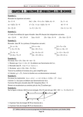 Recueil
Recueil
Recueil
Recueil’
’
’
’d exercices
d exercices
d exercices
d exercices’
’
’
’de
de
de
de’
’
’
’Mathématiques
Mathématiques
Mathématiques
Mathématiques’
’
’
’ ’
’
’
’1
1
1
1ère
ère
ère
ère
’
’
’
’Edition
Edition
Edition
Edition’
’
’
’2012
2012
2012
2012-
-
-
-2013
2013
2013
2013
[1ere édition conforme au nouveau programme des Mathématiques du premier cycle Octobre 2006]
Page 10
CHAPITRE
CHAPITRE
CHAPITRE
CHAPITRE 3 : EQUATIONS ET INEQUATIONS A UNE INCONNUE
3 : EQUATIONS ET INEQUATIONS A UNE INCONNUE
3 : EQUATIONS ET INEQUATIONS A UNE INCONNUE
3 : EQUATIONS ET INEQUATIONS A UNE INCONNUE
Exercice 1 :
Résoudre les équations suivantes :
0
=
5
+
2x 0
=
6)
-
5)(8x
+
2x
(
9
+
24x
²
x
16 −
+
− -6
=
3
-
2x
0
=
2)
-
1)(2x
+
(x 0
=
3)
-
1)(2x
+
(x
-
1
+
2x
²
x + 0
=
5
-
4x²
0
3
2 =
−
x |
3
+
2x
|
=
|
5
-
x
| |
4
+
x
|
=
|
1
-
2x
|
Exercice 2 :
A l’aide d’un tableau de signes résoudre dans IR chacune des inéquations suivantes.
0
2)
+
x(x ≥ 0
25
-
4x² ≤ 0
1)
-
2x(x ≤ 0

3)
-
1)(x
+
(2x 0

2)
+
1)(x
-
(3x
Exercice 3 :
Résoudre dans IR les systèmes d’inéquations suivants :



−
=
−
=
−
x
5
9
x
3
x
3
x
8
)
a



+
=
−
=
+
x
5
10
x
6
x
6
x
15
)
b
12
x
8
x
16
x
13
x
7
12
)
c



−
=
+
=
+



+
=
+
−
=
5
x
7
x
8
2
4
x
3
2
)
d



+
=
−
+
=
−
x
10
23
x
4
13
x
5
8
x
2
)
e



+
=
+
+
−
=
−
x
8
23
x
4
13
x
5
11
x
)
f
Exercice 4 :
On donne 2)
+
x(x
+
4)
-
2)(x
-
(3x
=
f(x)
1. Montrer que 3)²
-
(2x
=
1
+
(x)
f . En déduire une factorisation de (x)
f .
2. Résoudre dans R : .
1
-
x
(x)
f
et
0
=
(x)
f ≤
3. On donne )
x
(
f
:
)
2
x
)(
1
x
4
(
)
x
(
q −
+
= .
Trouver la condition d’existence de q. puis simplifier q(x).
4. Calculer )
3
-
(1
q . Ecrire le résultat avec un dénominateur rationnel.
Exercice 5 :
On donne les expressions 5
,
0
x
²
x
5
,
0
)
x
(
A +
−
= et ( ) )
x
(
A
3
x
4
5
,
0
)
x
(
B
2
−
−
=
Calculer 2 x A(x) puis en déduire une factorisation de A(x).
Factoriser B(x) puis résoudre dans IR l’inéquation B(x)  0.
Donner un encadrement au centième prés de )
2
B( sachant que :
Exercice 6 :
Sur la figure ci-dessus ABCD est un rectangle. M et N sont tels que: BM = DN = x ; N ≠ D et N ≠ C.
A B x
C
N
D
M
x
8
5
1. Exprimer l'aire du triangle BCM en fonction de x.
2. Exprimer l'aire du triangle BCN en fonction de x.
 
