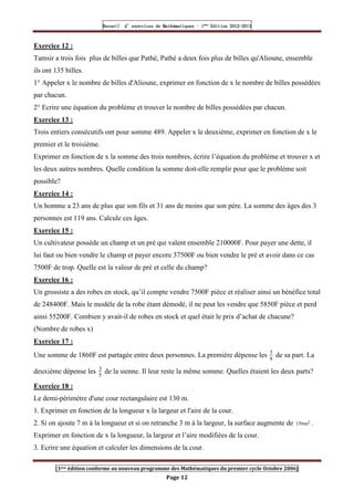 Recueil
Recueil
Recueil
Recueil’
’
’
’d exercices
d exercices
d exercices
d exercices’
’
’
’de
de
de
de’
’
’
’Mathématiques
Mathématiques
Mathématiques
Mathématiques’
’
’
’ ’
’
’
’1
1
1
1ère
ère
ère
ère
’
’
’
’Edition
Edition
Edition
Edition’
’
’
’2012
2012
2012
2012-
-
-
-2013
2013
2013
2013
[1ere édition conforme au nouveau programme des Mathématiques du premier cycle Octobre 2006]
Page 12
Exercice 12 :
Tamsir a trois fois plus de billes que Pathé, Pathé a deux fois plus de billes qu'Alioune, ensemble
ils ont 135 billes.
1° Appeler x le nombre de billes d'Alioune, exprimer en fonction de x le nombre de billes possédées
par chacun.
2° Ecrire une équation du problème et trouver le nombre de billes possédées par chacun.
Exercice 13 :
Trois entiers consécutifs ont pour somme 489. Appeler x le deuxième, exprimer en fonction de x le
premier et le troisième.
Exprimer en fonction de x la somme des trois nombres, écrire l’équation du problème et trouver x et
les deux autres nombres. Quelle condition la somme doit-elle remplir pour que le problème soit
possible?
Exercice 14 :
Un homme a 23 ans de plus que son fils et 31 ans de moins que son père. La somme des âges des 3
personnes est 119 ans. Calcule ces âges.
Exercice 15 :
Un cultivateur possède un champ et un pré qui valent ensemble 210000F. Pour payer une dette, il
lui faut ou bien vendre le champ et payer encore 37500F ou bien vendre le pré et avoir dans ce cas
7500F de trop. Quelle est la valeur de pré et celle du champ?
Exercice 16 :
Un grossiste a des robes en stock, qu’il compte vendre 7500F pièce et réaliser ainsi un bénéfice total
de 248400F. Mais le modèle de la robe étant démodé, il ne peut les vendre que 5850F pièce et perd
ainsi 55200F. Combien y avait-il de robes en stock et quel était le prix d’achat de chacune?
(Nombre de robes x)
Exercice 17 :
Une somme de 1860F est partagée entre deux personnes. La première dépense les 5
8
de sa part. La
deuxième dépense les 3
5
de la sienne. Il leur reste la même somme. Quelles étaient les deux parts?
Exercice 18 :
Le demi-périmètre d'une cour rectangulaire est 130 m.
1. Exprimer en fonction de la longueur x la largeur et l'aire de la cour.
2. Si on ajoute 7 m à la longueur et si on retranche 3 m à la largeur, la surface augmente de 156 2
m .
Exprimer en fonction de x la longueur, la largeur et l’aire modifiées de la cour.
3. Ecrire une équation et calculer les dimensions de la cour.
 