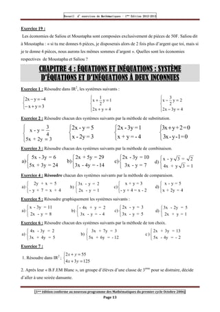 Recueil
Recueil
Recueil
Recueil’
’
’
’d exercices
d exercices
d exercices
d exercices’
’
’
’de
de
de
de’
’
’
’Mathématiques
Mathématiques
Mathématiques
Mathématiques’
’
’
’ ’
’
’
’1
1
1
1ère
ère
ère
ère
’
’
’
’Edition
Edition
Edition
Edition’
’
’
’2012
2012
2012
2012-
-
-
-2013
2013
2013
2013
[1ere édition conforme au nouveau programme des Mathématiques du premier cycle Octobre 2006]
Page 13
Exercice 19 :
Les économies de Saliou et Moustapha sont composées exclusivement de pièces de 50F. Saliou dit
à Moustapha : « si tu me donnes 6 pièces, je disposerais alors de 2 fois plus d’argent que toi, mais si
je te donne 4 pièces, nous aurons les mêmes sommes d’argent ». Quelles sont les économies
respectives de Moustapha et Saliou ?
CHAPITRE
CHAPITRE
CHAPITRE
CHAPITRE 4 : ÉQUATIONS ET
4 : ÉQUATIONS ET
4 : ÉQUATIONS ET
4 : ÉQUATIONS ET INÉQUATIONS
INÉQUATIONS
INÉQUATIONS
INÉQUATIONS :
:
:
: SYSTÈME
SYSTÈME
SYSTÈME
SYSTÈME
D'ÉQUATIONS
D'ÉQUATIONS
D'ÉQUATIONS
D'ÉQUATIONS ET D'INÉQUATIONS
ET D'INÉQUATIONS
ET D'INÉQUATIONS
ET D'INÉQUATIONS À DEUX INCONNUES
À DEUX INCONNUES
À DEUX INCONNUES
À DEUX INCONNUES
Exercice 1 : Résoudre dans IR2
, les systèmes suivants :



=
+
−
−
=
−
3
y
x
4
y
x
2





=
+
=
+
4
y
x
2
1
y
2
1
x





=
−
=
−
4
y
3
x
2
2
y
2
3
x
Exercice 2 : Résoudre chacun des systèmes suivants par la méthode de substitution.





= 3
2y
+
5x
4
3
=
y
-
x



3
=
2y
-
x
5
=
y
-
2x



4
-
=
y
+
x
1
=
3y
-
2x


 +
0
=
1
-
y
-
x
3
0
=
2
+
y
x
3
Exercice 3 : Résoudre chacun des systèmes suivants par la méthode de combinaison.



24
=
3y
+
5x
6
=
3y
-
5x
a)



14
-
=
4y
-
3x
29
=
5y
+
2x
b)



7
=
y
-
3x
10
=
3y
-
2x
c)



1
=
3
y
+
4x
2
=
3
y
-
x
d)
Exercice 4 : Résoudre chacun des systèmes suivants par la méthode de comparaison.



4
+
x
=
7
+
y
-
5
=
x
+
2y
a)



1
=
y
-
2x
2
=
y
-
3x
b)



2
-
x
=
4
+
y
-
3
=
y
+
x
c)



4
=
2y
+
x
5
=
y
-
x
d)
Exercice 5 : Résoudre graphiquement les systèmes suivants :



8
=
y
-
2x
11
=
3y
-
x
a)



4
-
=
y
-
3x
2
=
y
+
4x
-
b)



5
=
y
-
3x
3
=
y
-
2x
c)



1
=
y
+
2x
5
=
2y
-
3x
d)
Exercice 6 : Résoudre chacun des systèmes suivants par la méthode de ton choix.



5
=
4y
+
3x
2
=
3y
-
4x
a)



12
-
=
6y
+
5x
3
=
7y
+
3x
b)



2
-
=
4y
-
5x
13
=
3y
+
2x
)
c
Exercice 7 :
1. Résoudre dans IR2
;



=
+
=
+
125
3
4
55
2
y
x
y
x
2. Après leur « B.F.EM Blanc », un groupe d’élèves d’une classe de 3eme
pour se distraire, décide
d’aller à une soirée dansante.
 