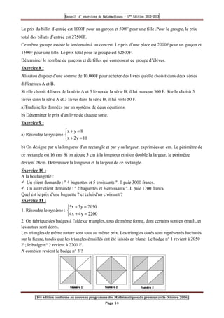 Recueil
Recueil
Recueil
Recueil’
’
’
’d exercices
d exercices
d exercices
d exercices’
’
’
’de
de
de
de’
’
’
’Mathématiques
Mathématiques
Mathématiques
Mathématiques’
’
’
’ ’
’
’
’1
1
1
1ère
ère
ère
ère
’
’
’
’Edition
Edition
Edition
Edition’
’
’
’2012
2012
2012
2012-
-
-
-2013
2013
2013
2013
[1ere édition conforme au nouveau programme des Mathématiques du premier cycle Octobre 2006]
Page 14
Le prix du billet d’entrée est 1000F pour un garçon et 500F pour une fille .Pour le groupe, le prix
total des billets d’entrée est 27500F.
Ce même groupe assiste le lendemain à un concert. Le prix d’une place est 2000F pour un garçon et
1500F pour une fille. Le prix total pour le groupe est 62500F.
Déterminer le nombre de garçons et de filles qui composent ce groupe d’élèves.
Exercice 8 :
Aïssatou dispose d'une somme de 10.000F pour acheter des livres qu'elle choisit dans deux séries
différentes A et B.
Si elle choisit 4 livres de la série A et 5 livres de la série B, il lui manque 300 F. Si elle choisit 5
livres dans la série A et 3 livres dans la série B, il lui reste 50 F.
a)Traduire les données par un système de deux équations.
b) Déterminer le prix d'un livre de chaque sorte.
Exercice 9 :
a) Résoudre le système



=
+
=
+
11
y
2
x
8
y
x
b) On désigne par x la longueur d'un rectangle et par y sa largeur, exprimées en cm. Le périmètre de
ce rectangle est 16 cm. Si on ajoute 3 cm à la longueur et si on double la largeur, le périmètre
devient 28cm. Déterminer la longueur et la largeur de ce rectangle.
Exercice 10 :
A la boulangerie :
 Un client demande :  4 baguettes et 5 croissants . Il paie 3000 francs.
 Un autre client demande :  2 baguettes et 3 croissants . Il paie 1700 francs.
Quel est le prix d'une baguette ? et celui d'un croissant ?
Exercice 11 :
1. Résoudre le système :



=
+
=
+
2200
y
4
x
4
2050
y
3
x
5
2. On fabrique des badges à l'aide de triangles, tous de même forme, dont certains sont en émail , et
les autres sont dorés.
Les triangles de même nature sont tous au même prix. Les triangles dorés sont représentés hachurés
sur la figure, tandis que les triangles émaillés ont été laissés en blanc. Le badge n° 1 revient à 2050
F ; le badge n° 2 revient à 2200 F.
A combien revient le badge n° 3 ?
 