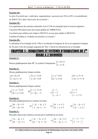 Recueil
Recueil
Recueil
Recueil’
’
’
’d exercices
d exercices
d exercices
d exercices’
’
’
’de
de
de
de’
’
’
’Mathématiques
Mathématiques
Mathématiques
Mathématiques’
’
’
’ ’
’
’
’1
1
1
1ère
ère
ère
ère
’
’
’
’Edition
Edition
Edition
Edition’
’
’
’2012
2012
2012
2012-
-
-
-2013
2013
2013
2013
[1ere édition conforme au nouveau programme des Mathématiques du premier cycle Octobre 2006]
Page 16
Exercice 18 :
Le prix d’un article qui a subit deux augmentations successives de 10% et 20% est actuellement
de 2640 F CFA. Quel était le prix de cet article ?
Exercice 19 :
Les organisateurs des journées culturelles d’un C.E.M ont enregistré pour le concert organisé à
l’occasion 500 entrées pour une recette globale de 190000 FCFA.
Les tickets pour enfants sont vendus à 300 FCFA et ceux pour adultes à 500 FCFA.
Combien d’enfants et d’adultes ont assistés à ce concert ?
Exercice 20 :
Le périmètre d’un rectangle est de 178m si on diminue la longueur de 2m et on augmente la largeur
de 3m alors l’aire du rectangle augmente de 76m². Calcule les dimensions de ce rectangle.
CHAPITRE 5
CHAPITRE 5
CHAPITRE 5
CHAPITRE 5 : INEQUATIONS ET SYSTEMES D’INEQUATIONS DU 1
: INEQUATIONS ET SYSTEMES D’INEQUATIONS DU 1
: INEQUATIONS ET SYSTEMES D’INEQUATIONS DU 1
: INEQUATIONS ET SYSTEMES D’INEQUATIONS DU 1ER
ER
ER
ER
DEGRE A 2 INCONNUES
DEGRE A 2 INCONNUES
DEGRE A 2 INCONNUES
DEGRE A 2 INCONNUES
Exercice 1 :
Résous graphiquement dans IR2
, le système d’inéquations




−
≥
+
0
x
y
1
x
2
y
Exercice 2 :
Résous graphiquement chaque système.



+
−
≥
+
0

1
y
2
x
0
y
3
x
2



≤
≤
0
1
+
2x
-
y
0
3
+
y
-
2x



≤
≤
0
1
-
y
+
2x
0
3
+
y
-
x



0

1
+
y
+
2x
-
0

5
-
y
+
4x
Exercice 3 :
Résous graphiquement chaque système.



≤
≤
0
1
-
y
+
2x
0
3
+
y
-
x
a)


 
2
-

2y
+
x
0
2
-
y
+
x
b)





1
-
2x

y
-2

x
3

y
)
c





+
≥
3,5
-x

y
1
x
0

x
)
d
Exercice 4 :
Résoudre graphiquement les systèmes suivants :



≥
≤
8
2y
-
3x
9
3y
-
4x
a)



≥
≥
4
-
3y
-
x
2
3y
+
2x
-
b)



≤
+
≤
+
5
y
3x
3
y
2x
c)



≥
≤
1
y
+
2x
5
2y
-
3x
d)
Exercice 5 :
Résoudre chacun des systèmes suivants par la méthode de ton choix.



≥
≤
5
3y
+
4x
2
4y
-
3x
a)



≤
≥
12
-
7y
+
6x
3
1
7y
+
5x
b)



≥
≥
2
-
4y
-
5x
13
3y
+
2x
)
c





≤
+
≥
2
7
3x
2y
0
7
-
2y
+
x
)
d
 