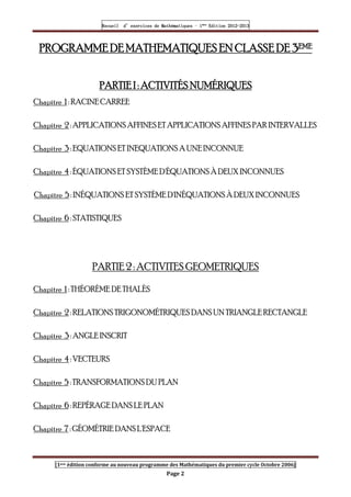 Recueil
Recueil
Recueil
Recueil’
’
’
’d exercices
d exercices
d exercices
d exercices’
’
’
’de
de
de
de’
’
’
’Mathématiques
Mathématiques
Mathématiques
Mathématiques’
’
’
’ ’
’
’
’1
1
1
1ère
ère
ère
ère
’
’
’
’Edition
Edition
Edition
Edition’
’
’
’2012
2012
2012
2012-
-
-
-2013
2013
2013
2013
[1ere édition conforme au nouveau programme des Mathématiques du premier cycle Octobre 2006]
Page 2
PROGRAMME DE
PROGRAMME DE
PROGRAMME DE
PROGRAMME DE MATHEMATIQUES EN CLASSE DE 3
MATHEMATIQUES EN CLASSE DE 3
MATHEMATIQUES EN CLASSE DE 3
MATHEMATIQUES EN CLASSE DE 3EME
EME
EME
EME
PARTIE I : ACTIVITÉS NUMÉRIQUES
PARTIE I : ACTIVITÉS NUMÉRIQUES
PARTIE I : ACTIVITÉS NUMÉRIQUES
PARTIE I : ACTIVITÉS NUMÉRIQUES
Chapitre 1 : RACINE CARREE
Chapitre 2 : APPLICATIONS AFFINES ET APPLICATIONSAFFINES PAR INTERVALLES
Chapitre 3 : EQUATIONS ET INEQUATIONS A UNE INCONNUE
Chapitre 4 : ÉQUATIONS ET SYSTÈME D'ÉQUATIONS À DEUX INCONNUES
Chapitre 5 : INÉQUATIONS ET SYSTÈME D'INÉQUATIONSÀ DEUX INCONNUES
Chapitre 6 : STATISTIQUES
PARTIE 2 : ACTIVITES GEOMETRIQUES
Chapitre 1 : THÉORÈME DE THALÈS
Chapitre 2 : RELATIONS TRIGONOMÉTRIQUES DANSUN TRIANGLE RECTANGLE
Chapitre 3 : ANGLE INSCRIT
Chapitre 4 : VECTEURS
Chapitre 5 : TRANSFORMATIONSDU PLAN
Chapitre 6 : REPÉRAGE DANS LE PLAN
Chapitre 7 : GÉOMÉTRIE DANSL'ESPACE
 