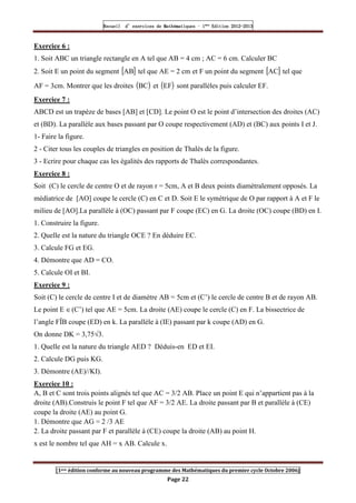 Recueil
Recueil
Recueil
Recueil’
’
’
’d exercices
d exercices
d exercices
d exercices’
’
’
’de
de
de
de’
’
’
’Mathématiques
Mathématiques
Mathématiques
Mathématiques’
’
’
’ ’
’
’
’1
1
1
1ère
ère
ère
ère
’
’
’
’Edition
Edition
Edition
Edition’
’
’
’2012
2012
2012
2012-
-
-
-2013
2013
2013
2013
[1ere édition conforme au nouveau programme des Mathématiques du premier cycle Octobre 2006]
Page 22
Exercice 6 :
1. Soit ABC un triangle rectangle en A tel que AB = 4 cm ; AC = 6 cm. Calculer BC
2. Soit E un point du segment [ ]
AB tel que AE = 2 cm et F un point du segment [ ]
AC tel que
AF = 3cm. Montrer que les droites ( )
BC et ( )
EF sont parallèles puis calculer EF.
Exercice 7 :
ABCD est un trapèze de bases [AB] et [CD]. Le point O est le point d’intersection des droites (AC)
et (BD). La parallèle aux bases passant par O coupe respectivement (AD) et (BC) aux points I et J.
1- Faire la figure.
2 - Citer tous les couples de triangles en position de Thalès de la figure.
3 - Ecrire pour chaque cas les égalités des rapports de Thalès correspondantes.
Exercice 8 :
Soit (C) le cercle de centre O et de rayon r = 5cm, A et B deux points diamétralement opposés. La
médiatrice de [AO] coupe le cercle (C) en C et D. Soit E le symétrique de O par rapport à A et F le
milieu de [AO].La parallèle à (OC) passant par F coupe (EC) en G. La droite (OC) coupe (BD) en I.
1. Construire la figure.
2. Quelle est la nature du triangle OCE ? En déduire EC.
3. Calcule FG et EG.
4. Démontre que AD = CO.
5. Calcule OI et BI.
Exercice 9 :
Soit (C) le cercle de centre I et de diamètre AB = 5cm et (C’) le cercle de centre B et de rayon AB.
Le point E ∈(C’) tel que AE = 5cm. La droite (AE) coupe le cercle (C) en F. La bissectrice de
l’angle FÎB coupe (ED) en k. La parallèle à (IE) passant par k coupe (AD) en G.
On donne DK = 3,75√3.
1. Quelle est la nature du triangle AED ? Déduis-en ED et EI.
2. Calcule DG puis KG.
3. Démontre (AE)//KI).
Exercice 10 :
A, B et C sont trois points alignés tel que AC = 3/2 AB. Place un point E qui n’appartient pas à la
droite (AB).Construis le point F tel que AF = 3/2 AE. La droite passant par B et parallèle à (CE)
coupe la droite (AE) au point G.
1. Démontre que AG = 2 /3 AE
2. La droite passant par F et parallèle à (CE) coupe la droite (AB) au point H.
x est le nombre tel que AH = x AB. Calcule x.
 