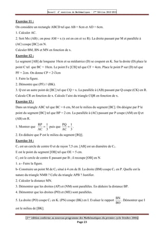Recueil
Recueil
Recueil
Recueil’
’
’
’d exercices
d exercices
d exercices
d exercices’
’
’
’de
de
de
de’
’
’
’Mathématiques
Mathématiques
Mathématiques
Mathématiques’
’
’
’ ’
’
’
’1
1
1
1ère
ère
ère
ère
’
’
’
’Edition
Edition
Edition
Edition’
’
’
’2012
2012
2012
2012-
-
-
-2013
2013
2013
2013
[1ere édition conforme au nouveau programme des Mathématiques du premier cycle Octobre 2006]
Page 23
Exercice 11 :
On considère un rectangle ABCD tel que AB = 8cm et AD = 6cm.
1. Calculer AC.
2. Soit M∈(AB) ; on pose AM = x (x est en cm et x∈R). La droite passant par M et parallèle à
(AC) coupe [BC] en N.
Calculer BM, BN et MN en fonction de x.
Exercice 12 :
Le segment [AB] de longueur 10cm et sa médiatrice (D) se coupent en K. Sur la droite (D) place le
point C tel que BC = 10cm. Le point F∈[CB] tel que CF = 4cm. Place le point P sur (D) tel que
PF = 2cm. On donne CP = 2√3cm
1. Faire la figure.
2. Démontre que (PF) // (BK).
3. Q est un autre point de [BC] tel que CQ = x. La parallèle à (AB) passant par Q coupe (CK) en R.
Calcule CR en fonction de x. Calcule l’aire du triangle CQR en fonction de x.
Exercice 13 :
Dans un triangle ABC tel que BC = 6 cm, M est le milieu du segment [BC]. On désigne par P le
point du segment [BC] tel que BP = 2 cm. La parallèle à (AC) passant par P coupe (AM) en Q et
(AB) en R.
1. Montrer que
3
1
AC
RP
= puis que
3
1
AC
PQ
= .
2. En déduire que P est le milieu du segment [RQ].
Exercice 14 :
C1 est un cercle de centre O et de rayon 7,5 cm. [AB] est un diamètre de C1.
E est le point du segment [OB] tel que OE = 5 cm.
C2 est le cercle de centre E passant par B ; il recoupe [OB] en N.
1. a - Faire la figure.
b- Construire un point M de C2 situé à 4 cm de B. La droite (BM) coupe C1 en P. Quelle est la
nature du triangle NMB ? Celle du triangle APB ? Justifier.
2. Calculer la distance MN.
3. Démontrer que les droites (AP) et (NM) sont parallèles. En déduire la distance BP.
4. Démontrer que les droites (PO) et (ME) sont parallèles.
5. La droite (PO) coupe C1 en K. (PN) coupe (BK) en I. Evaluer le rapport
BO
BN
. Démontrer que I
est le milieu de [BK].
 