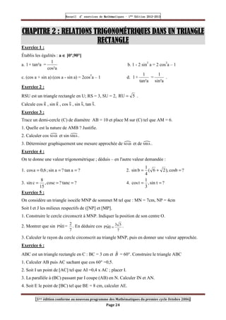 Recueil
Recueil
Recueil
Recueil’
’
’
’d exercices
d exercices
d exercices
d exercices’
’
’
’de
de
de
de’
’
’
’Mathématiques
Mathématiques
Mathématiques
Mathématiques’
’
’
’ ’
’
’
’1
1
1
1ère
ère
ère
ère
’
’
’
’Edition
Edition
Edition
Edition’
’
’
’2012
2012
2012
2012-
-
-
-2013
2013
2013
2013
[1ere édition conforme au nouveau programme des Mathématiques du premier cycle Octobre 2006]
Page 24
CHAPITRE
CHAPITRE
CHAPITRE
CHAPITRE 2
2
2
2 : RELATIONS TRIGONOMÉTRIQUES DANS UN TRIANGLE
: RELATIONS TRIGONOMÉTRIQUES DANS UN TRIANGLE
: RELATIONS TRIGONOMÉTRIQUES DANS UN TRIANGLE
: RELATIONS TRIGONOMÉTRIQUES DANS UN TRIANGLE
RECTANGLE
RECTANGLE
RECTANGLE
RECTANGLE
Exercice 1 :
Établis les égalités : a ∈
∈
∈
∈ ]0°,90°[
a.
cos²a
1
=
tan²a
+
1 b. 1 - 2 sin² a = 2 cos²a – 1
c. (cos a + sin a) (cos a - sin a) = 2cos²a – 1 d.
sin²a
1
=
tan²a
1
+
1 .
Exercice 2 :
RSU est un triangle rectangle en U; RS = 3, SU = 2, 5
RU = .
Calcule cos R , sin R , cos S , sin S, tan S.
Exercice 3 :
Trace un demi-cercle (C) de diamètre AB = 10 et place M sur (C) tel que AM = 6.
1. Quelle est la nature de AMB ? Justifie.
2. Calculer cos MAB et sin MBA .
3. Déterminer graphiquement une mesure approchée de MAB et de MBA .
Exercice 4 :
On te donne une valeur trigonométrique ; déduis – en l'autre valeur demandée :
1. ?
a
tan
?
a
sin
;
6
,
0
a
cos =
=
= 2. ?
cosb
,
)
2
6
(
4
1
b
sin =
+
=
3. ?
tanc
?
cosc
,
15
8
c
sin =
=
= 4. ?
sin t
,
3
1
t
cos =
=
Exercice 5 :
On considère un triangle isocèle MNP de sommet M tel que : MN = 7cm, NP = 4cm
Soit I et J les milieux respectifs de ([NP] et [MP].
1. Construire le cercle circonscrit à MNP. Indiquer la position de son centre O.
2. Montrer que sin I
M̂
P =
7
2
. En déduire cos
7
5
3
I
M̂
P = .
3. Calculer le rayon du cercle circonscrit au triangle MNP, puis en donner une valeur approchée.
Exercice 6 :
ABC est un triangle rectangle en C : BC = 3 cm et B̂ = 60°. Construire le triangle ABC
1. Calculer AB puis AC sachant que cos 60° =0,5.
2. Soit I un point de [AC] tel que AI =0,4 x AC ; placer I.
3. La parallèle à (BC) passant par I coupe (AB) en N. Calculer IN et AN.
4. Soit E le point de [BC) tel que BE = 8 cm, calculer AE.
 