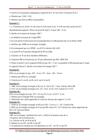 Recueil
Recueil
Recueil
Recueil’
’
’
’d exercices
d exercices
d exercices
d exercices’
’
’
’de
de
de
de’
’
’
’Mathématiques
Mathématiques
Mathématiques
Mathématiques’
’
’
’ ’
’
’
’1
1
1
1ère
ère
ère
ère
’
’
’
’Edition
Edition
Edition
Edition’
’
’
’2012
2012
2012
2012-
-
-
-2013
2013
2013
2013
[1ere édition conforme au nouveau programme des Mathématiques du premier cycle Octobre 2006]
Page 25
5. Soit H et J les projetés orthogonaux respectifs de C et I sur (AE). Construire H et J.
a. Montrer que AJ
5
AH
2 = .
b. Montrer que (NJ) et (BH) sont parallèles.
Exercice 7 :
1. a. Construire un cercle (C) de centre I et de rayon 4 cm. A et B sont deux points de (C)
diamétralement opposés. Placer un point M sur(C) tel que AM = 4 cm.
b. Quelle est la nature du triangle AMI ?
c. En déduire la mesure de l’angle M
I
Bˆ .
2. K est le point d’intersection de la perpendiculaire à (AB) passant par I et la droite (AM).
a. Justifier que AMB est un triangle rectangle.
b. En remarquant que cos M
Â
B = cos K Â I, calculer AK et KI.
3. Le point H est le projeté orthogonal de M sur (AB).
a. Calculer cos B̂ de deux manières différentes.
b. Exprimer BH en fonction de cos B̂ puis démontrer que BH =BM²/AB.
4. Placer le point E sur le segment [AM] tel que AE = 3 cm. La parallèle à (IM) passant par E coupe
le segment [AI] en F. Quelle est la nature du triangle AEF ?
Exercice 8 :
RTS est un triangle tel que : RT = 6 cm ; ST = 8cm ; RS = 10 cm.
1- Montre que RTS est rectangle
2- Calcule cos S, cos R, sin R, sin S, tan S et tan R.
Exercice 9 :
1. ABC est un triangle rectangle en B, cos A= 0,6 et AC = 4cm. Calcule AB et BS.
2. LUC est un triangle rectangle en C, LC= 6cm et sin L 0,4. Calcule LU et UC.
Exercice 10 :
FOL est un triangle de cotés FO = 4,5 cm, FL=6 cm et LO=7 ,5 cm.
1- Montre que le triangle FOL est rectangle.
2- Détermine une valeur approchée à l’unité de chacune des angles F, L et O.
Exercice 11 :
1. LEM est un triangle rectangle en M avec LM = 5 cm et L = 30°. Calcule EM
2. REG est un triangle rectangle en G tel que RE=8cm et E= 33°.Calcule une valeur approchée de
EG à 10-2
prés par défaut
Exercice 12 :
ABC est un triangle équilatéral de coté x. [AH] est la hauteur issue de A.
1-Exprime AH en fonction de x
2-a. Calcule cos B, sin B et tan B.
b. Déduis-en cos 60°, sin 60° et tan 60°
3- En utilisant les résultats du 2-b) détermine cos 30°, sin 30° et tan 30°.
 